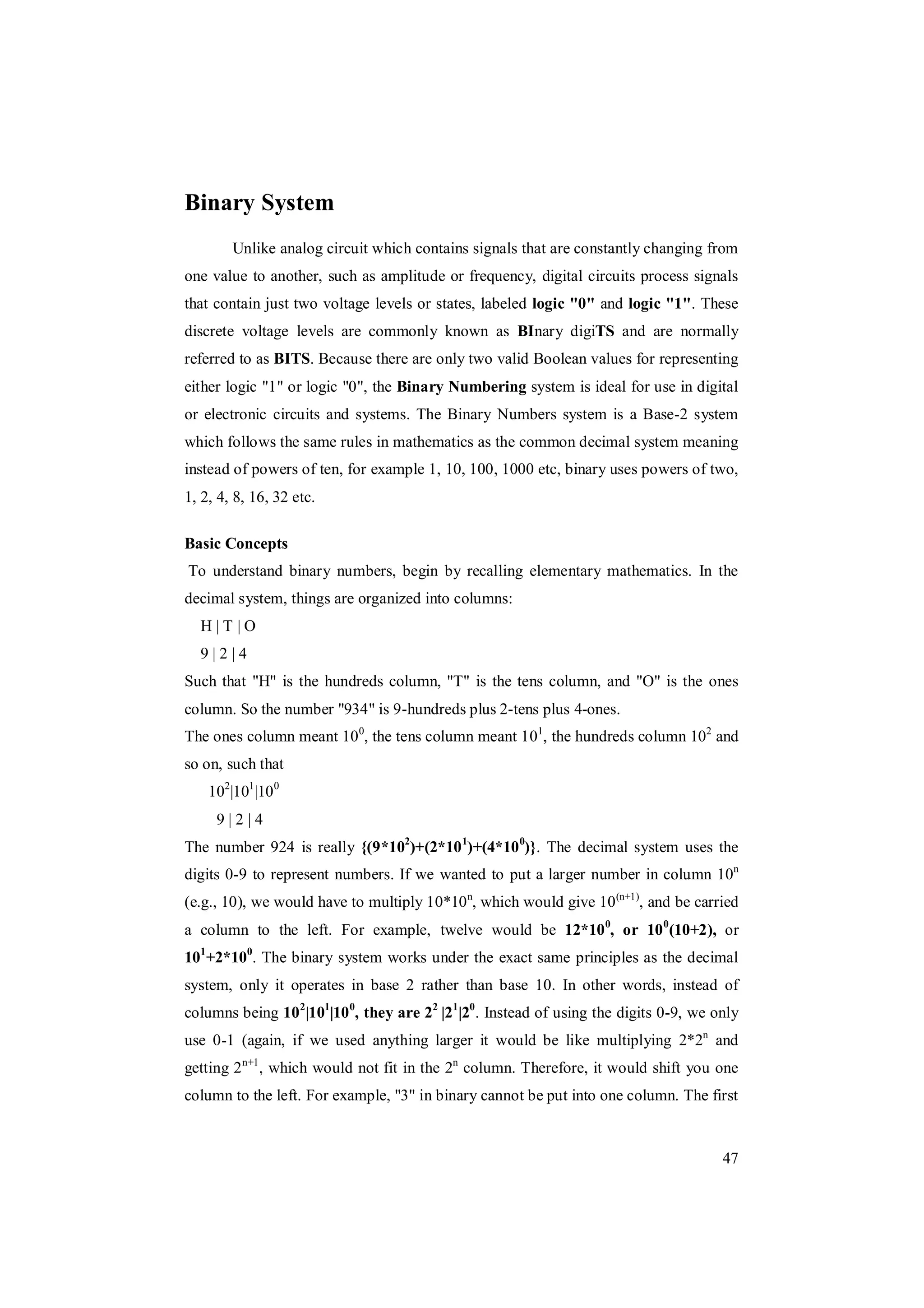 47
Binary System
Unlike analog circuit which contains signals that are constantly changing from
one value to another, such as amplitude or frequency, digital circuits process signals
that contain just two voltage levels or states, labeled logic "0" and logic "1". These
discrete voltage levels are commonly known as BInary digiTS and are normally
referred to as BITS. Because there are only two valid Boolean values for representing
either logic "1" or logic "0", the Binary Numbering system is ideal for use in digital
or electronic circuits and systems. The Binary Numbers system is a Base-2 system
which follows the same rules in mathematics as the common decimal system meaning
instead of powers of ten, for example 1, 10, 100, 1000 etc, binary uses powers of two,
1, 2, 4, 8, 16, 32 etc.
Basic Concepts
To understand binary numbers, begin by recalling elementary mathematics. In the
decimal system, things are organized into columns:
H | T | O
9 | 2 | 4
Such that "H" is the hundreds column, "T" is the tens column, and "O" is the ones
column. So the number "934" is 9-hundreds plus 2-tens plus 4-ones.
The ones column meant 100
, the tens column meant 101
, the hundreds column 102
and
so on, such that
102
|101
|100
9 | 2 | 4
The number 924 is really {(9*102
)+(2*101
)+(4*100
)}. The decimal system uses the
digits 0-9 to represent numbers. If we wanted to put a larger number in column 10n
(e.g., 10), we would have to multiply 10*10n
, which would give 10(n+1)
, and be carried
a column to the left. For example, twelve would be 12*100
, or 100
(10+2), or
101
+2*100
. The binary system works under the exact same principles as the decimal
system, only it operates in base 2 rather than base 10. In other words, instead of
columns being 102
|101
|100
, they are 22
|21
|20
. Instead of using the digits 0-9, we only
use 0-1 (again, if we used anything larger it would be like multiplying 2*2n
and
getting 2n+1
, which would not fit in the 2n
column. Therefore, it would shift you one
column to the left. For example, "3" in binary cannot be put into one column. The first
 