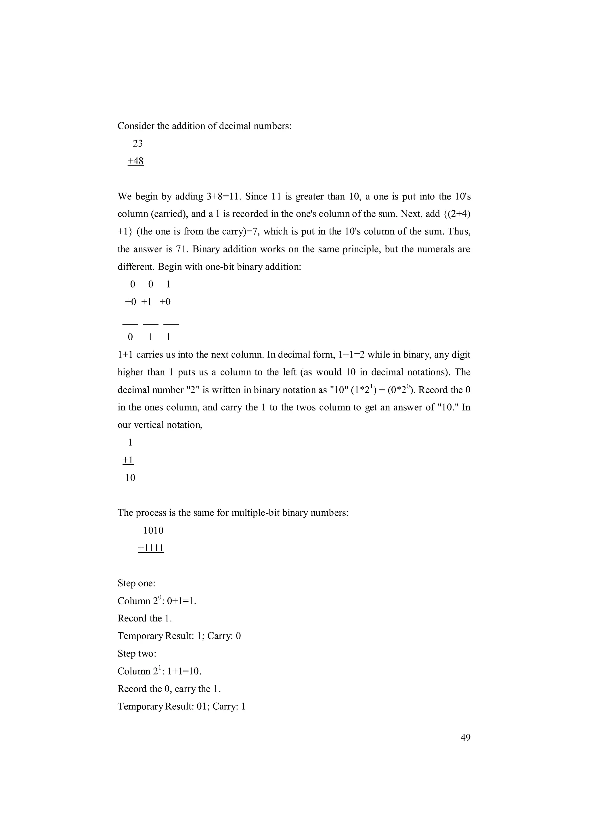 49
Consider the addition of decimal numbers:
23
+48
We begin by adding 3+8=11. Since 11 is greater than 10, a one is put into the 10's
column (carried), and a 1 is recorded in the one's column of the sum. Next, add {(2+4)
+1} (the one is from the carry)=7, which is put in the 10's column of the sum. Thus,
the answer is 71. Binary addition works on the same principle, but the numerals are
different. Begin with one-bit binary addition:
0 0 1
+0 +1 +0
___ ___ ___
0 1 1
1+1 carries us into the next column. In decimal form, 1+1=2 while in binary, any digit
higher than 1 puts us a column to the left (as would 10 in decimal notations). The
decimal number "2" is written in binary notation as "10" (1*21
) + (0*20
). Record the 0
in the ones column, and carry the 1 to the twos column to get an answer of "10." In
our vertical notation,
1
+1
10
The process is the same for multiple-bit binary numbers:
1010
+1111
Step one:
Column 20
: 0+1=1.
Record the 1.
Temporary Result: 1; Carry: 0
Step two:
Column 21
: 1+1=10.
Record the 0, carry the 1.
Temporary Result: 01; Carry: 1
 