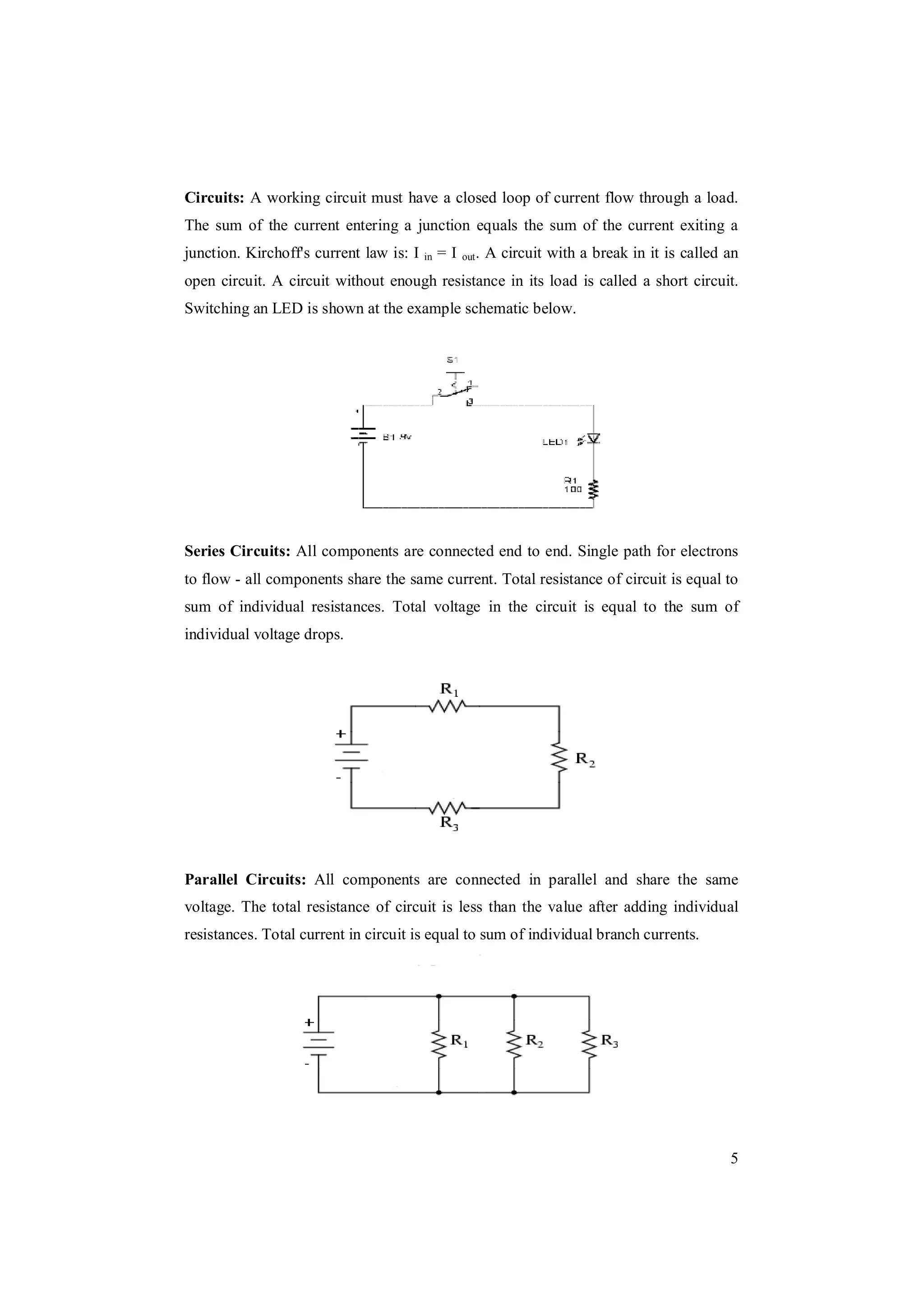 5
Circuits: A working circuit must have a closed loop of current flow through a load.
The sum of the current entering a junction equals the sum of the current exiting a
junction. Kirchoff's current law is: I in = I out. A circuit with a break in it is called an
open circuit. A circuit without enough resistance in its load is called a short circuit.
Switching an LED is shown at the example schematic below.
Series Circuits: All components are connected end to end. Single path for electrons
to flow - all components share the same current. Total resistance of circuit is equal to
sum of individual resistances. Total voltage in the circuit is equal to the sum of
individual voltage drops.
Parallel Circuits: All components are connected in parallel and share the same
voltage. The total resistance of circuit is less than the value after adding individual
resistances. Total current in circuit is equal to sum of individual branch currents.
 
