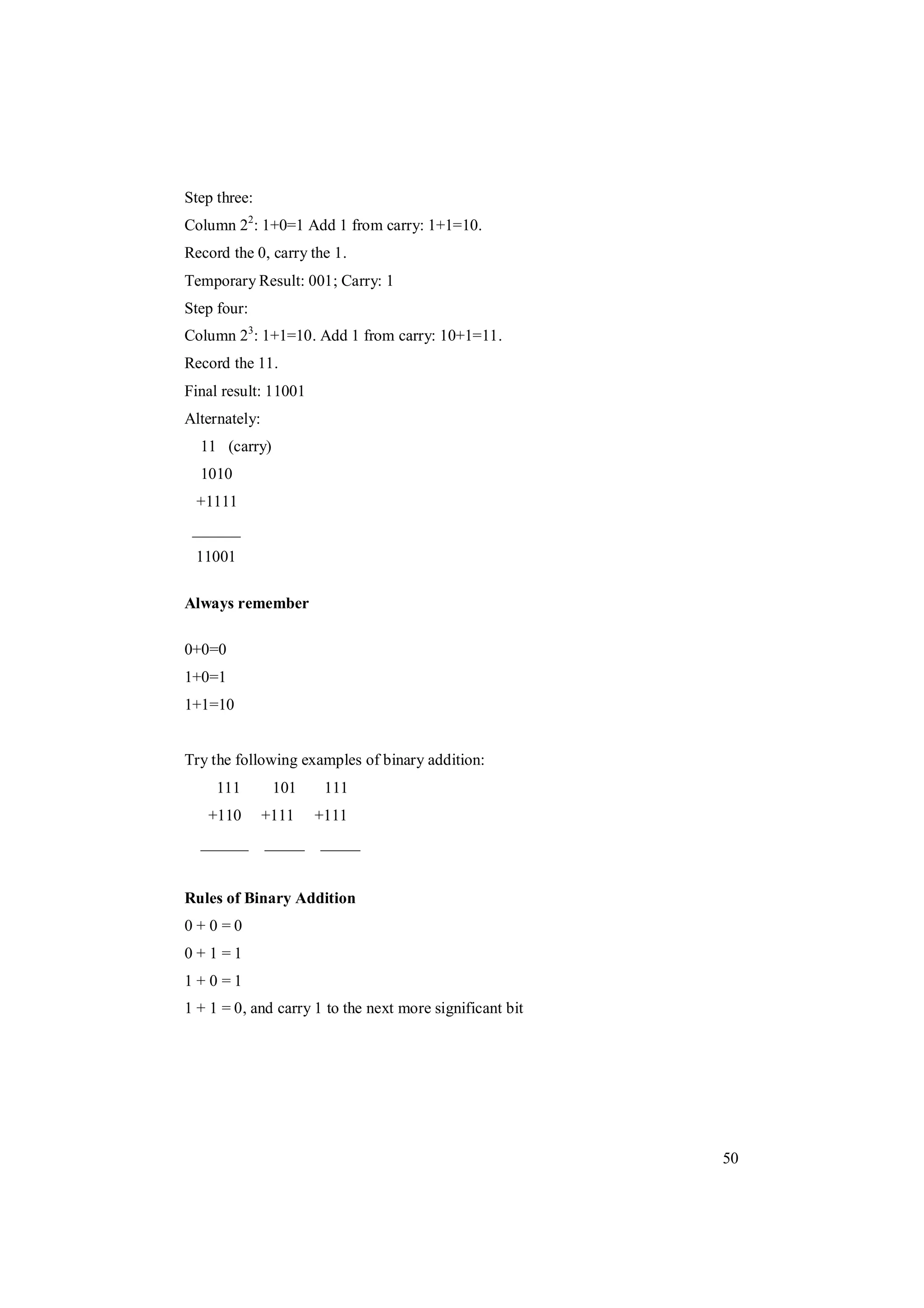 50
Step three:
Column 22
: 1+0=1 Add 1 from carry: 1+1=10.
Record the 0, carry the 1.
Temporary Result: 001; Carry: 1
Step four:
Column 23
: 1+1=10. Add 1 from carry: 10+1=11.
Record the 11.
Final result: 11001
Alternately:
11 (carry)
1010
+1111
______
11001
Always remember
0+0=0
1+0=1
1+1=10
Try the following examples of binary addition:
111 101 111
+110 +111 +111
______ _____ _____
Rules of Binary Addition
0 + 0 = 0
0 + 1 = 1
1 + 0 = 1
1 + 1 = 0, and carry 1 to the next more significant bit
 