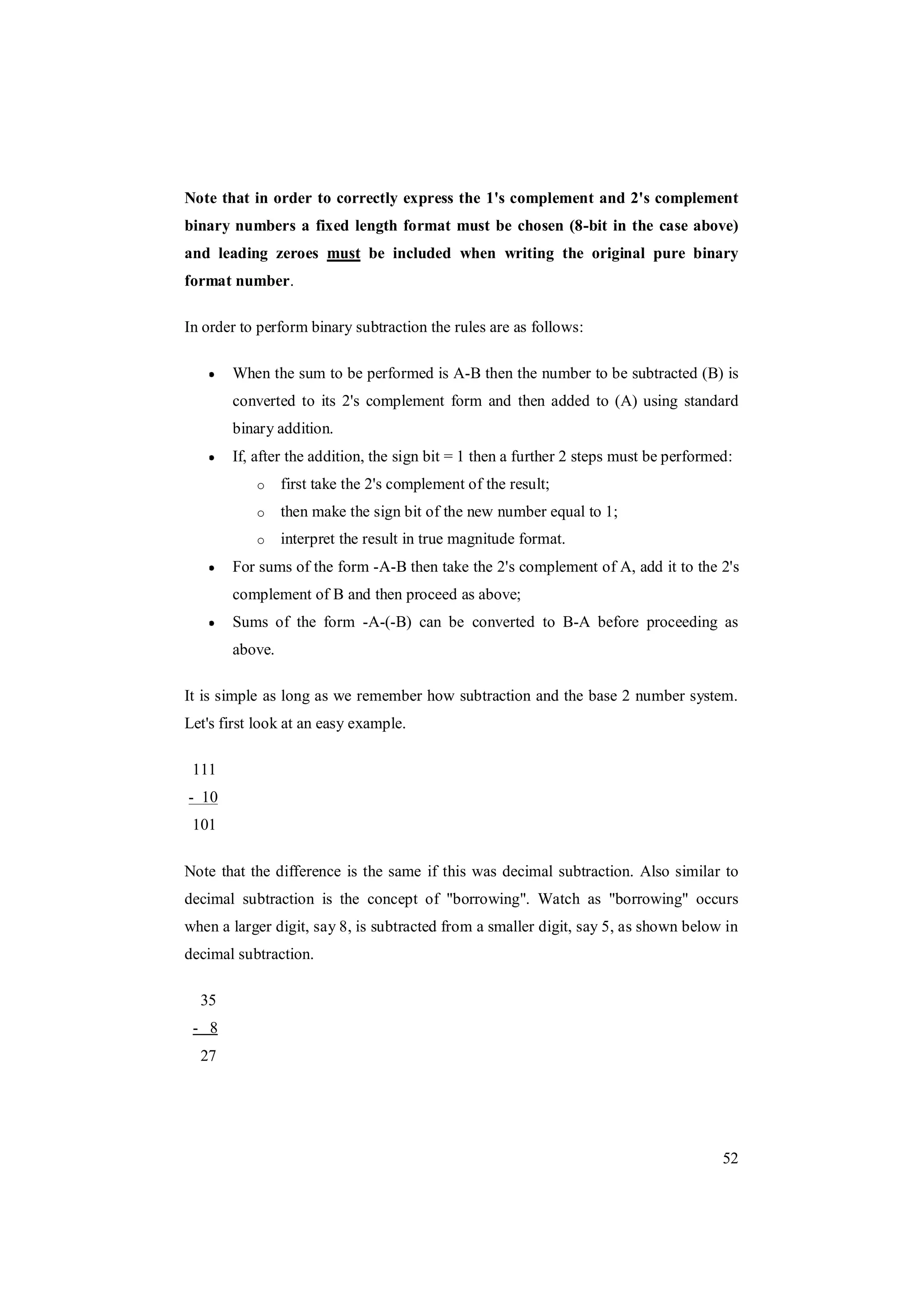52
Note that in order to correctly express the 1's complement and 2's complement
binary numbers a fixed length format must be chosen (8-bit in the case above)
and leading zeroes must be included when writing the original pure binary
format number.
In order to perform binary subtraction the rules are as follows:
When the sum to be performed is A-B then the number to be subtracted (B) is
converted to its 2's complement form and then added to (A) using standard
binary addition.
If, after the addition, the sign bit = 1 then a further 2 steps must be performed:
o first take the 2's complement of the result;
o then make the sign bit of the new number equal to 1;
o interpret the result in true magnitude format.
For sums of the form -A-B then take the 2's complement of A, add it to the 2's
complement of B and then proceed as above;
Sums of the form -A-(-B) can be converted to B-A before proceeding as
above.
It is simple as long as we remember how subtraction and the base 2 number system.
Let's first look at an easy example.
111
- 10
101
Note that the difference is the same if this was decimal subtraction. Also similar to
decimal subtraction is the concept of "borrowing". Watch as "borrowing" occurs
when a larger digit, say 8, is subtracted from a smaller digit, say 5, as shown below in
decimal subtraction.
35
- 8
27
 