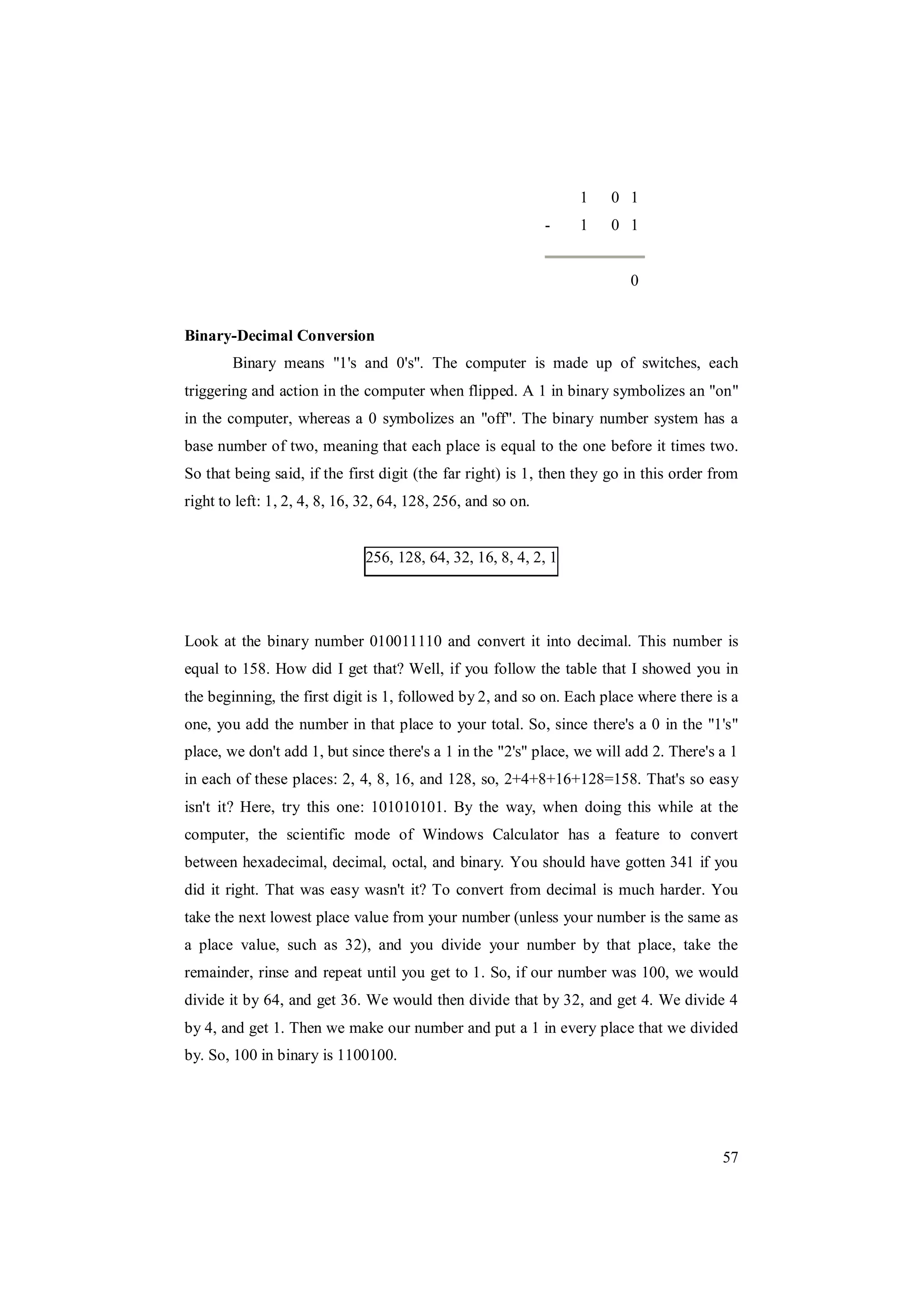 57
1 0 1
- 1 0 1
0
Binary-Decimal Conversion
Binary means "1's and 0's". The computer is made up of switches, each
triggering and action in the computer when flipped. A 1 in binary symbolizes an "on"
in the computer, whereas a 0 symbolizes an "off". The binary number system has a
base number of two, meaning that each place is equal to the one before it times two.
So that being said, if the first digit (the far right) is 1, then they go in this order from
right to left: 1, 2, 4, 8, 16, 32, 64, 128, 256, and so on.
256, 128, 64, 32, 16, 8, 4, 2, 1
Look at the binary number 010011110 and convert it into decimal. This number is
equal to 158. How did I get that? Well, if you follow the table that I showed you in
the beginning, the first digit is 1, followed by 2, and so on. Each place where there is a
one, you add the number in that place to your total. So, since there's a 0 in the "1's"
place, we don't add 1, but since there's a 1 in the "2's" place, we will add 2. There's a 1
in each of these places: 2, 4, 8, 16, and 128, so, 2+4+8+16+128=158. That's so easy
isn't it? Here, try this one: 101010101. By the way, when doing this while at the
computer, the scientific mode of Windows Calculator has a feature to convert
between hexadecimal, decimal, octal, and binary. You should have gotten 341 if you
did it right. That was easy wasn't it? To convert from decimal is much harder. You
take the next lowest place value from your number (unless your number is the same as
a place value, such as 32), and you divide your number by that place, take the
remainder, rinse and repeat until you get to 1. So, if our number was 100, we would
divide it by 64, and get 36. We would then divide that by 32, and get 4. We divide 4
by 4, and get 1. Then we make our number and put a 1 in every place that we divided
by. So, 100 in binary is 1100100.
 