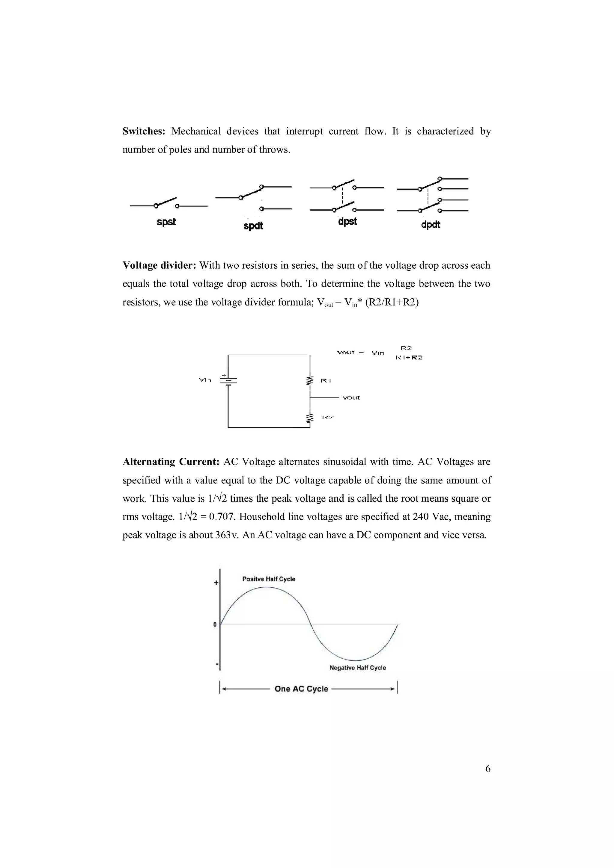 6
Switches: Mechanical devices that interrupt current flow. It is characterized by
number of poles and number of throws.
Voltage divider: With two resistors in series, the sum of the voltage drop across each
equals the total voltage drop across both. To determine the voltage between the two
resistors, we use the voltage divider formula; Vout = Vin* (R2/R1+R2)
Alternating Current: AC Voltage alternates sinusoidal with time. AC Voltages are
specified with a value equal to the DC voltage capable of doing the same amount of
work. This value is 1/
rms voltage. 1/ . Household line voltages are specified at 240 Vac, meaning
peak voltage is about 363v. An AC voltage can have a DC component and vice versa.
 