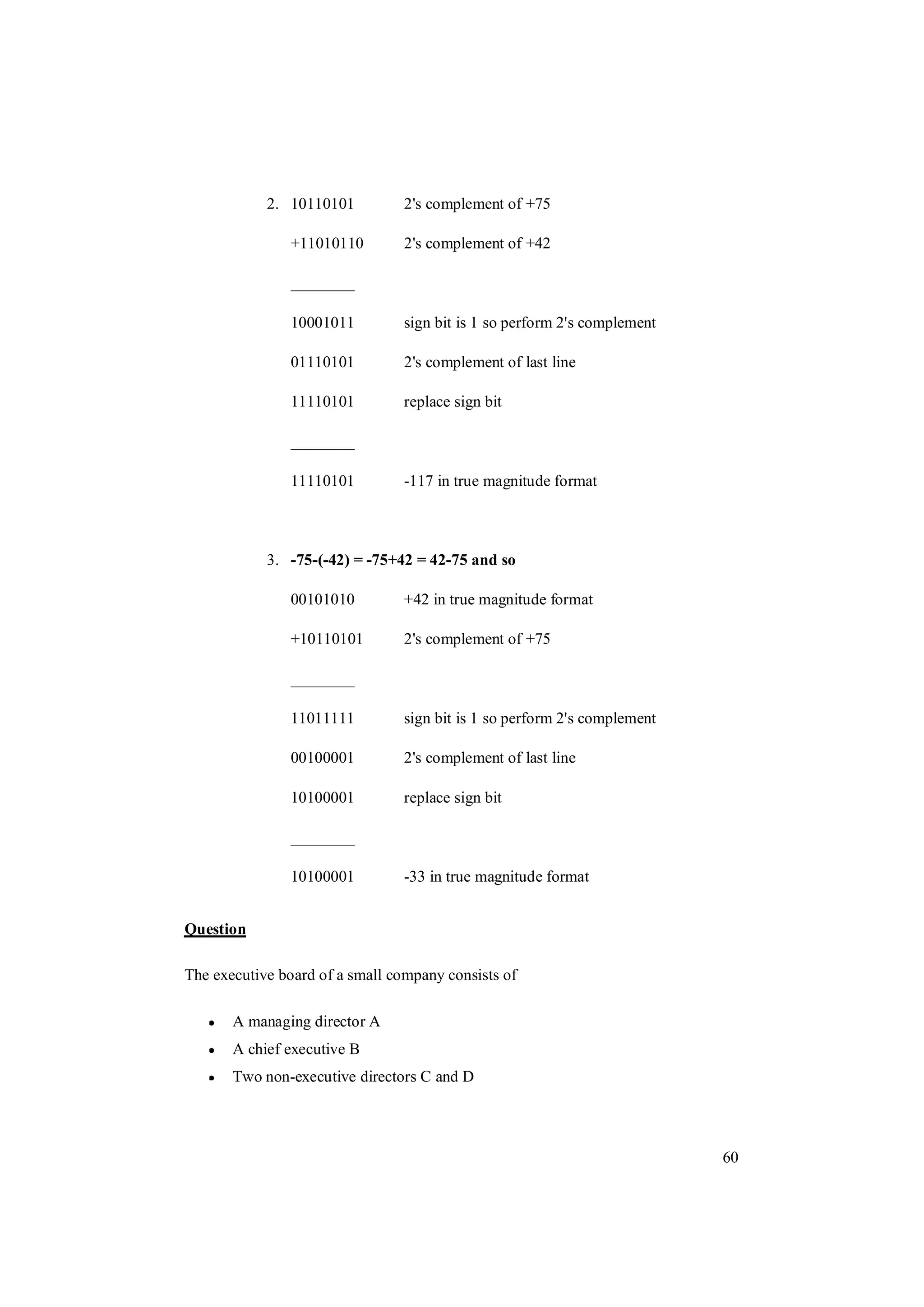 60
2. 10110101 2's complement of +75
+11010110 2's complement of +42
________
10001011 sign bit is 1 so perform 2's complement
01110101 2's complement of last line
11110101 replace sign bit
________
11110101 -117 in true magnitude format
3. -75-(-42) = -75+42 = 42-75 and so
00101010 +42 in true magnitude format
+10110101 2's complement of +75
________
11011111 sign bit is 1 so perform 2's complement
00100001 2's complement of last line
10100001 replace sign bit
________
10100001 -33 in true magnitude format
Question
The executive board of a small company consists of
A managing director A
A chief executive B
Two non-executive directors C and D
 