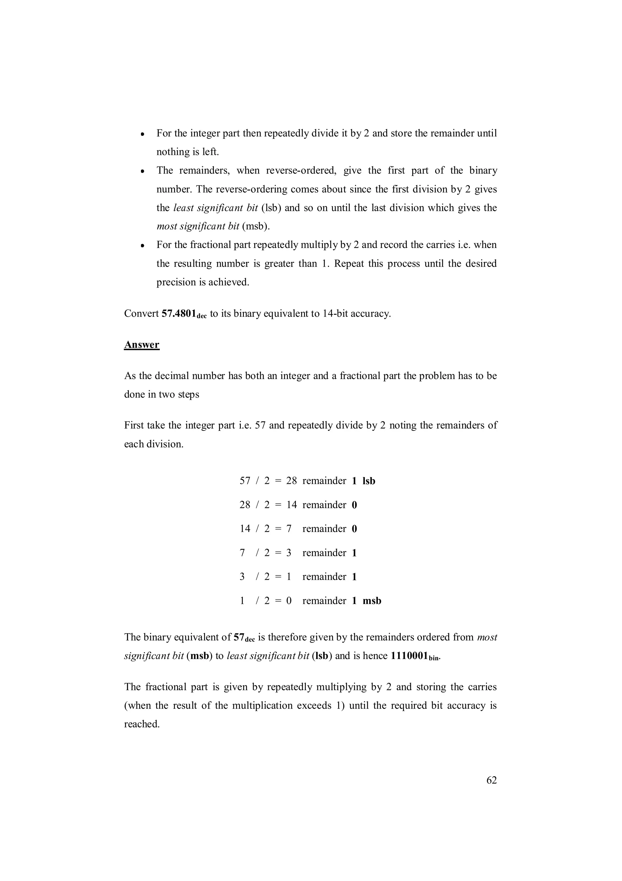 62
For the integer part then repeatedly divide it by 2 and store the remainder until
nothing is left.
The remainders, when reverse-ordered, give the first part of the binary
number. The reverse-ordering comes about since the first division by 2 gives
the least significant bit (lsb) and so on until the last division which gives the
most significant bit (msb).
For the fractional part repeatedly multiply by 2 and record the carries i.e. when
the resulting number is greater than 1. Repeat this process until the desired
precision is achieved.
Convert 57.4801dec to its binary equivalent to 14-bit accuracy.
Answer
As the decimal number has both an integer and a fractional part the problem has to be
done in two steps
First take the integer part i.e. 57 and repeatedly divide by 2 noting the remainders of
each division.
57 / 2 = 28 remainder 1 lsb
28 / 2 = 14 remainder 0
14 / 2 = 7 remainder 0
7 / 2 = 3 remainder 1
3 / 2 = 1 remainder 1
1 / 2 = 0 remainder 1 msb
The binary equivalent of 57dec is therefore given by the remainders ordered from most
significant bit (msb) to least significant bit (lsb) and is hence 1110001bin.
The fractional part is given by repeatedly multiplying by 2 and storing the carries
(when the result of the multiplication exceeds 1) until the required bit accuracy is
reached.
 