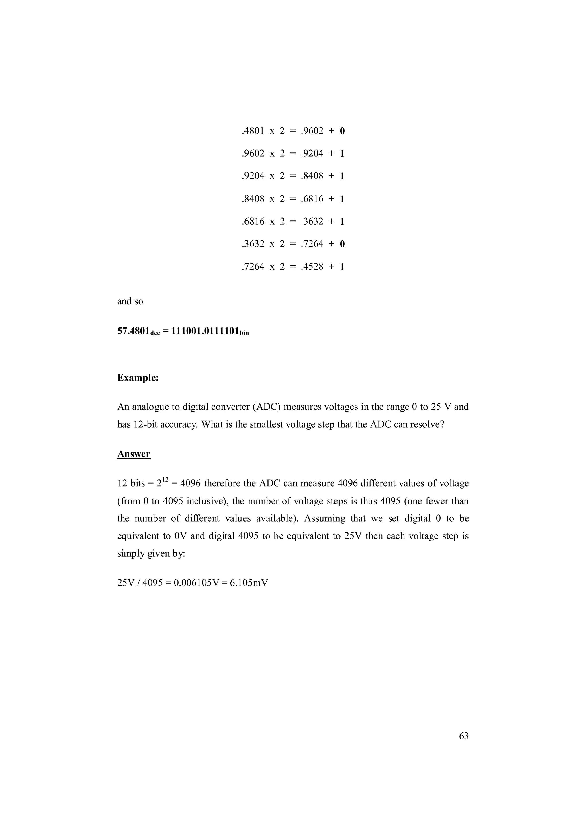 63
.4801 x 2 = .9602 + 0
.9602 x 2 = .9204 + 1
.9204 x 2 = .8408 + 1
.8408 x 2 = .6816 + 1
.6816 x 2 = .3632 + 1
.3632 x 2 = .7264 + 0
.7264 x 2 = .4528 + 1
and so
57.4801dec = 111001.0111101bin
Example:
An analogue to digital converter (ADC) measures voltages in the range 0 to 25 V and
has 12-bit accuracy. What is the smallest voltage step that the ADC can resolve?
Answer
12 bits = 212
= 4096 therefore the ADC can measure 4096 different values of voltage
(from 0 to 4095 inclusive), the number of voltage steps is thus 4095 (one fewer than
the number of different values available). Assuming that we set digital 0 to be
equivalent to 0V and digital 4095 to be equivalent to 25V then each voltage step is
simply given by:
25V / 4095 = 0.006105V = 6.105mV
 