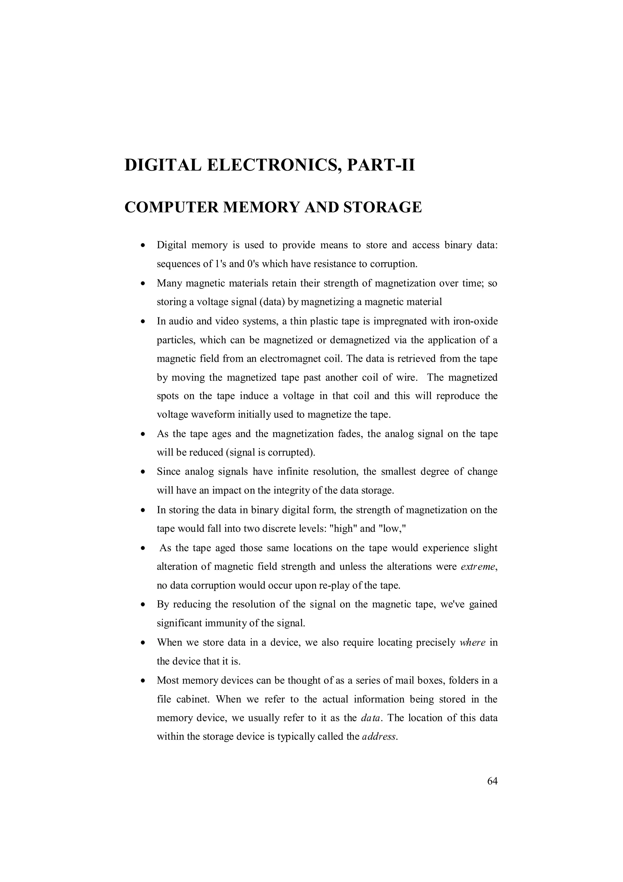 64
DIGITAL ELECTRONICS, PART-II
COMPUTER MEMORY AND STORAGE
Digital memory is used to provide means to store and access binary data:
sequences of 1's and 0's which have resistance to corruption.
Many magnetic materials retain their strength of magnetization over time; so
storing a voltage signal (data) by magnetizing a magnetic material
In audio and video systems, a thin plastic tape is impregnated with iron-oxide
particles, which can be magnetized or demagnetized via the application of a
magnetic field from an electromagnet coil. The data is retrieved from the tape
by moving the magnetized tape past another coil of wire. The magnetized
spots on the tape induce a voltage in that coil and this will reproduce the
voltage waveform initially used to magnetize the tape.
As the tape ages and the magnetization fades, the analog signal on the tape
will be reduced (signal is corrupted).
Since analog signals have infinite resolution, the smallest degree of change
will have an impact on the integrity of the data storage.
In storing the data in binary digital form, the strength of magnetization on the
tape would fall into two discrete levels: "high" and "low,"
As the tape aged those same locations on the tape would experience slight
alteration of magnetic field strength and unless the alterations were extreme,
no data corruption would occur upon re-play of the tape.
By reducing the resolution of the signal on the magnetic tape, we've gained
significant immunity of the signal.
When we store data in a device, we also require locating precisely where in
the device that it is.
Most memory devices can be thought of as a series of mail boxes, folders in a
file cabinet. When we refer to the actual information being stored in the
memory device, we usually refer to it as the data. The location of this data
within the storage device is typically called the address.
 