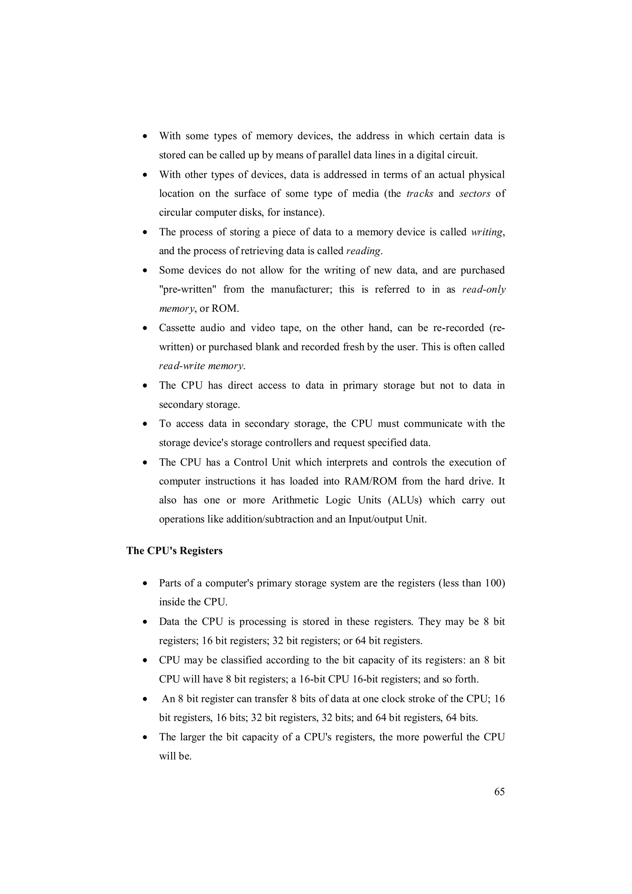 65
With some types of memory devices, the address in which certain data is
stored can be called up by means of parallel data lines in a digital circuit.
With other types of devices, data is addressed in terms of an actual physical
location on the surface of some type of media (the tracks and sectors of
circular computer disks, for instance).
The process of storing a piece of data to a memory device is called writing,
and the process of retrieving data is called reading.
Some devices do not allow for the writing of new data, and are purchased
"pre-written" from the manufacturer; this is referred to in as read-only
memory, or ROM.
Cassette audio and video tape, on the other hand, can be re-recorded (re-
written) or purchased blank and recorded fresh by the user. This is often called
read-write memory.
The CPU has direct access to data in primary storage but not to data in
secondary storage.
To access data in secondary storage, the CPU must communicate with the
storage device's storage controllers and request specified data.
The CPU has a Control Unit which interprets and controls the execution of
computer instructions it has loaded into RAM/ROM from the hard drive. It
also has one or more Arithmetic Logic Units (ALUs) which carry out
operations like addition/subtraction and an Input/output Unit.
The CPU's Registers
Parts of a computer's primary storage system are the registers (less than 100)
inside the CPU.
Data the CPU is processing is stored in these registers. They may be 8 bit
registers; 16 bit registers; 32 bit registers; or 64 bit registers.
CPU may be classified according to the bit capacity of its registers: an 8 bit
CPU will have 8 bit registers; a 16-bit CPU 16-bit registers; and so forth.
An 8 bit register can transfer 8 bits of data at one clock stroke of the CPU; 16
bit registers, 16 bits; 32 bit registers, 32 bits; and 64 bit registers, 64 bits.
The larger the bit capacity of a CPU's registers, the more powerful the CPU
will be.
 