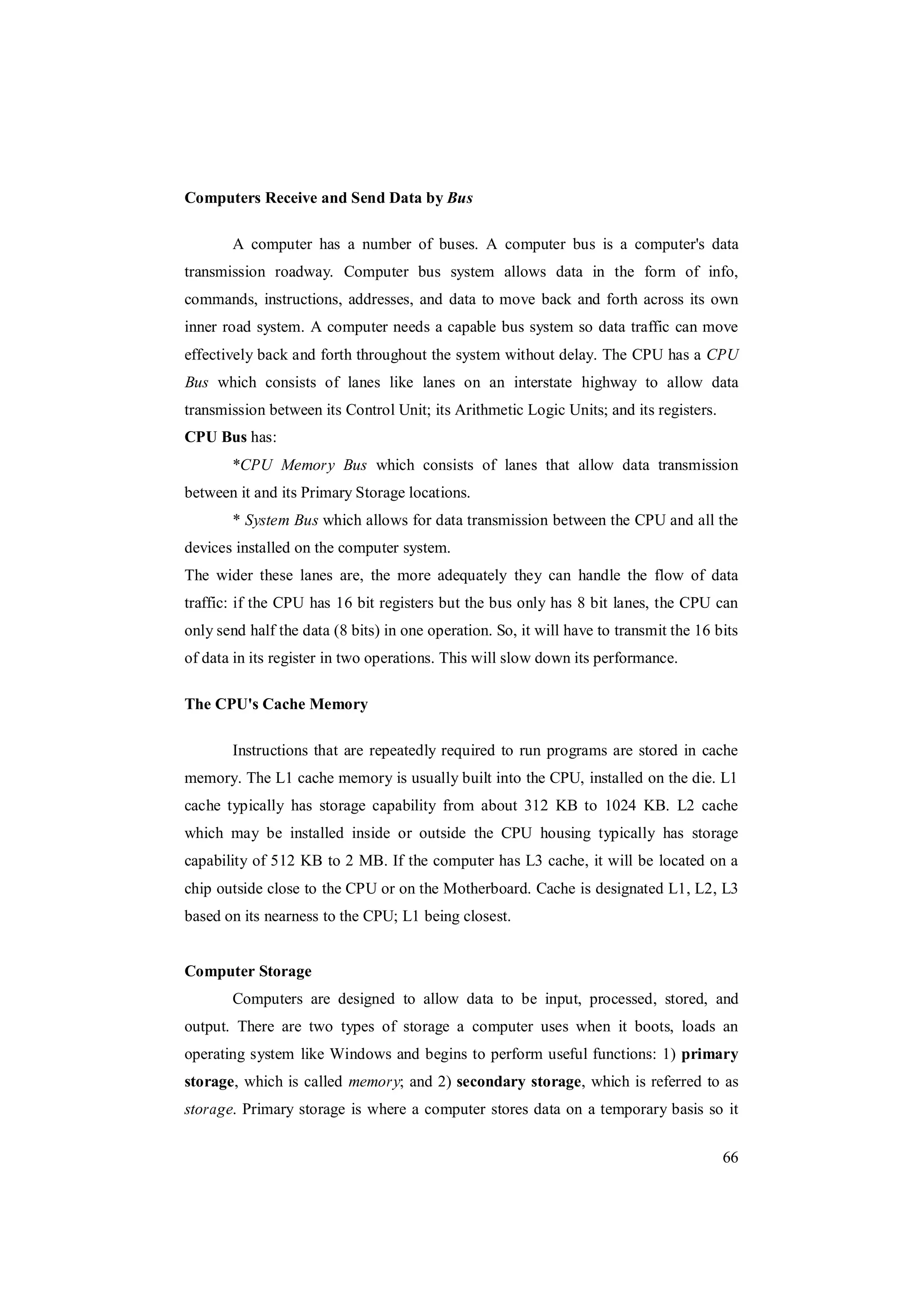 66
Computers Receive and Send Data by Bus
A computer has a number of buses. A computer bus is a computer's data
transmission roadway. Computer bus system allows data in the form of info,
commands, instructions, addresses, and data to move back and forth across its own
inner road system. A computer needs a capable bus system so data traffic can move
effectively back and forth throughout the system without delay. The CPU has a CPU
Bus which consists of lanes like lanes on an interstate highway to allow data
transmission between its Control Unit; its Arithmetic Logic Units; and its registers.
CPU Bus has:
*CPU Memory Bus which consists of lanes that allow data transmission
between it and its Primary Storage locations.
* System Bus which allows for data transmission between the CPU and all the
devices installed on the computer system.
The wider these lanes are, the more adequately they can handle the flow of data
traffic: if the CPU has 16 bit registers but the bus only has 8 bit lanes, the CPU can
only send half the data (8 bits) in one operation. So, it will have to transmit the 16 bits
of data in its register in two operations. This will slow down its performance.
The CPU's Cache Memory
Instructions that are repeatedly required to run programs are stored in cache
memory. The L1 cache memory is usually built into the CPU, installed on the die. L1
cache typically has storage capability from about 312 KB to 1024 KB. L2 cache
which may be installed inside or outside the CPU housing typically has storage
capability of 512 KB to 2 MB. If the computer has L3 cache, it will be located on a
chip outside close to the CPU or on the Motherboard. Cache is designated L1, L2, L3
based on its nearness to the CPU; L1 being closest.
Computer Storage
Computers are designed to allow data to be input, processed, stored, and
output. There are two types of storage a computer uses when it boots, loads an
operating system like Windows and begins to perform useful functions: 1) primary
storage, which is called memory; and 2) secondary storage, which is referred to as
storage. Primary storage is where a computer stores data on a temporary basis so it
 