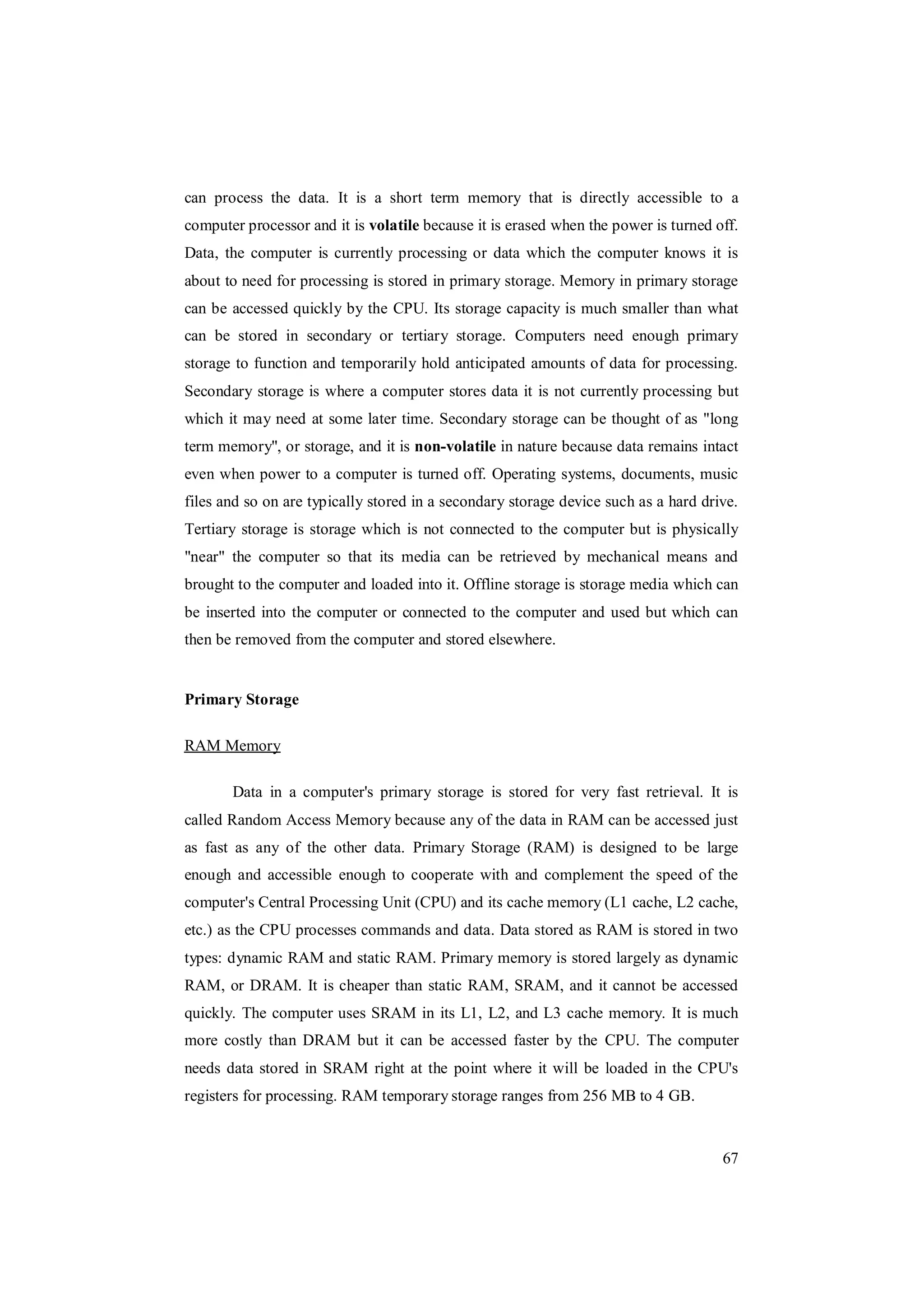 67
can process the data. It is a short term memory that is directly accessible to a
computer processor and it is volatile because it is erased when the power is turned off.
Data, the computer is currently processing or data which the computer knows it is
about to need for processing is stored in primary storage. Memory in primary storage
can be accessed quickly by the CPU. Its storage capacity is much smaller than what
can be stored in secondary or tertiary storage. Computers need enough primary
storage to function and temporarily hold anticipated amounts of data for processing.
Secondary storage is where a computer stores data it is not currently processing but
which it may need at some later time. Secondary storage can be thought of as "long
term memory", or storage, and it is non-volatile in nature because data remains intact
even when power to a computer is turned off. Operating systems, documents, music
files and so on are typically stored in a secondary storage device such as a hard drive.
Tertiary storage is storage which is not connected to the computer but is physically
"near" the computer so that its media can be retrieved by mechanical means and
brought to the computer and loaded into it. Offline storage is storage media which can
be inserted into the computer or connected to the computer and used but which can
then be removed from the computer and stored elsewhere.
Primary Storage
RAM Memory
Data in a computer's primary storage is stored for very fast retrieval. It is
called Random Access Memory because any of the data in RAM can be accessed just
as fast as any of the other data. Primary Storage (RAM) is designed to be large
enough and accessible enough to cooperate with and complement the speed of the
computer's Central Processing Unit (CPU) and its cache memory (L1 cache, L2 cache,
etc.) as the CPU processes commands and data. Data stored as RAM is stored in two
types: dynamic RAM and static RAM. Primary memory is stored largely as dynamic
RAM, or DRAM. It is cheaper than static RAM, SRAM, and it cannot be accessed
quickly. The computer uses SRAM in its L1, L2, and L3 cache memory. It is much
more costly than DRAM but it can be accessed faster by the CPU. The computer
needs data stored in SRAM right at the point where it will be loaded in the CPU's
registers for processing. RAM temporary storage ranges from 256 MB to 4 GB.
 