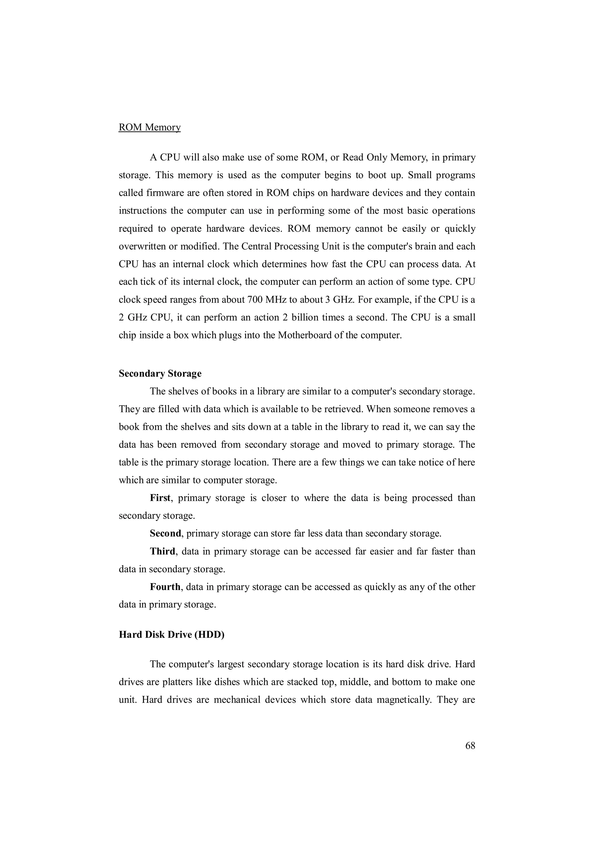 68
ROM Memory
A CPU will also make use of some ROM, or Read Only Memory, in primary
storage. This memory is used as the computer begins to boot up. Small programs
called firmware are often stored in ROM chips on hardware devices and they contain
instructions the computer can use in performing some of the most basic operations
required to operate hardware devices. ROM memory cannot be easily or quickly
overwritten or modified. The Central Processing Unit is the computer's brain and each
CPU has an internal clock which determines how fast the CPU can process data. At
each tick of its internal clock, the computer can perform an action of some type. CPU
clock speed ranges from about 700 MHz to about 3 GHz. For example, if the CPU is a
2 GHz CPU, it can perform an action 2 billion times a second. The CPU is a small
chip inside a box which plugs into the Motherboard of the computer.
Secondary Storage
The shelves of books in a library are similar to a computer's secondary storage.
They are filled with data which is available to be retrieved. When someone removes a
book from the shelves and sits down at a table in the library to read it, we can say the
data has been removed from secondary storage and moved to primary storage. The
table is the primary storage location. There are a few things we can take notice of here
which are similar to computer storage.
First, primary storage is closer to where the data is being processed than
secondary storage.
Second, primary storage can store far less data than secondary storage.
Third, data in primary storage can be accessed far easier and far faster than
data in secondary storage.
Fourth, data in primary storage can be accessed as quickly as any of the other
data in primary storage.
Hard Disk Drive (HDD)
The computer's largest secondary storage location is its hard disk drive. Hard
drives are platters like dishes which are stacked top, middle, and bottom to make one
unit. Hard drives are mechanical devices which store data magnetically. They are
 