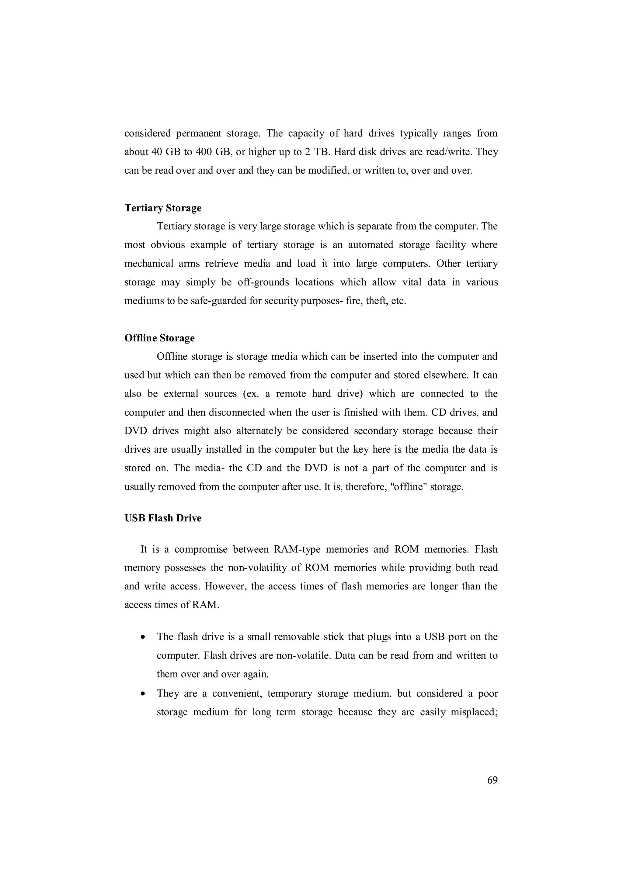 69
considered permanent storage. The capacity of hard drives typically ranges from
about 40 GB to 400 GB, or higher up to 2 TB. Hard disk drives are read/write. They
can be read over and over and they can be modified, or written to, over and over.
Tertiary Storage
Tertiary storage is very large storage which is separate from the computer. The
most obvious example of tertiary storage is an automated storage facility where
mechanical arms retrieve media and load it into large computers. Other tertiary
storage may simply be off-grounds locations which allow vital data in various
mediums to be safe-guarded for security purposes- fire, theft, etc.
Offline Storage
Offline storage is storage media which can be inserted into the computer and
used but which can then be removed from the computer and stored elsewhere. It can
also be external sources (ex. a remote hard drive) which are connected to the
computer and then disconnected when the user is finished with them. CD drives, and
DVD drives might also alternately be considered secondary storage because their
drives are usually installed in the computer but the key here is the media the data is
stored on. The media- the CD and the DVD is not a part of the computer and is
usually removed from the computer after use. It is, therefore, "offline" storage.
USB Flash Drive
It is a compromise between RAM-type memories and ROM memories. Flash
memory possesses the non-volatility of ROM memories while providing both read
and write access. However, the access times of flash memories are longer than the
access times of RAM.
The flash drive is a small removable stick that plugs into a USB port on the
computer. Flash drives are non-volatile. Data can be read from and written to
them over and over again.
They are a convenient, temporary storage medium. but considered a poor
storage medium for long term storage because they are easily misplaced;
 
