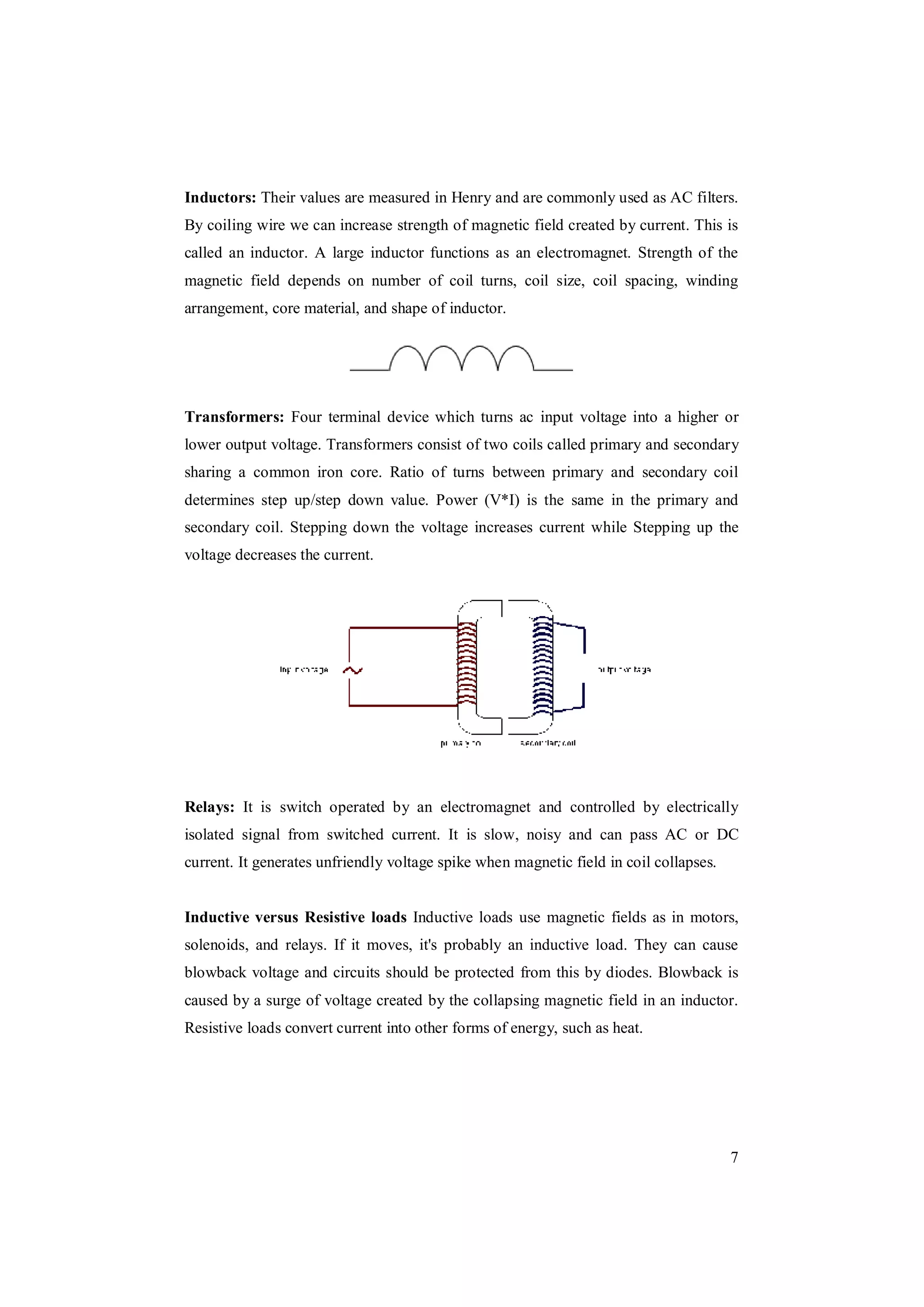 7
Inductors: Their values are measured in Henry and are commonly used as AC filters.
By coiling wire we can increase strength of magnetic field created by current. This is
called an inductor. A large inductor functions as an electromagnet. Strength of the
magnetic field depends on number of coil turns, coil size, coil spacing, winding
arrangement, core material, and shape of inductor.
Transformers: Four terminal device which turns ac input voltage into a higher or
lower output voltage. Transformers consist of two coils called primary and secondary
sharing a common iron core. Ratio of turns between primary and secondary coil
determines step up/step down value. Power (V*I) is the same in the primary and
secondary coil. Stepping down the voltage increases current while Stepping up the
voltage decreases the current.
Relays: It is switch operated by an electromagnet and controlled by electrically
isolated signal from switched current. It is slow, noisy and can pass AC or DC
current. It generates unfriendly voltage spike when magnetic field in coil collapses.
Inductive versus Resistive loads Inductive loads use magnetic fields as in motors,
solenoids, and relays. If it moves, it's probably an inductive load. They can cause
blowback voltage and circuits should be protected from this by diodes. Blowback is
caused by a surge of voltage created by the collapsing magnetic field in an inductor.
Resistive loads convert current into other forms of energy, such as heat.
 