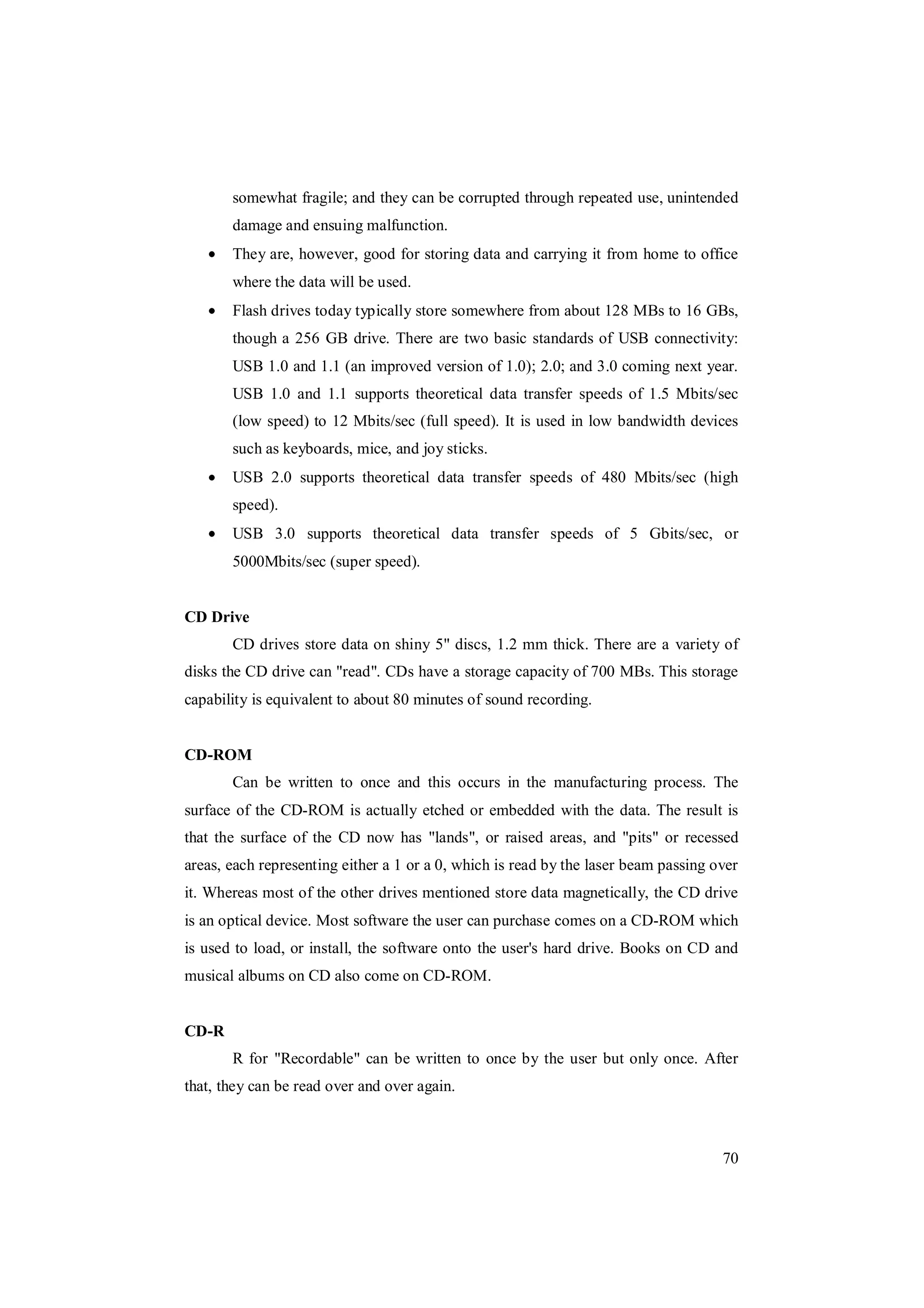 70
somewhat fragile; and they can be corrupted through repeated use, unintended
damage and ensuing malfunction.
They are, however, good for storing data and carrying it from home to office
where the data will be used.
Flash drives today typically store somewhere from about 128 MBs to 16 GBs,
though a 256 GB drive. There are two basic standards of USB connectivity:
USB 1.0 and 1.1 (an improved version of 1.0); 2.0; and 3.0 coming next year.
USB 1.0 and 1.1 supports theoretical data transfer speeds of 1.5 Mbits/sec
(low speed) to 12 Mbits/sec (full speed). It is used in low bandwidth devices
such as keyboards, mice, and joy sticks.
USB 2.0 supports theoretical data transfer speeds of 480 Mbits/sec (high
speed).
USB 3.0 supports theoretical data transfer speeds of 5 Gbits/sec, or
5000Mbits/sec (super speed).
CD Drive
CD drives store data on shiny 5" discs, 1.2 mm thick. There are a variety of
disks the CD drive can "read". CDs have a storage capacity of 700 MBs. This storage
capability is equivalent to about 80 minutes of sound recording.
CD-ROM
Can be written to once and this occurs in the manufacturing process. The
surface of the CD-ROM is actually etched or embedded with the data. The result is
that the surface of the CD now has "lands", or raised areas, and "pits" or recessed
areas, each representing either a 1 or a 0, which is read by the laser beam passing over
it. Whereas most of the other drives mentioned store data magnetically, the CD drive
is an optical device. Most software the user can purchase comes on a CD-ROM which
is used to load, or install, the software onto the user's hard drive. Books on CD and
musical albums on CD also come on CD-ROM.
CD-R
R for "Recordable" can be written to once by the user but only once. After
that, they can be read over and over again.
 