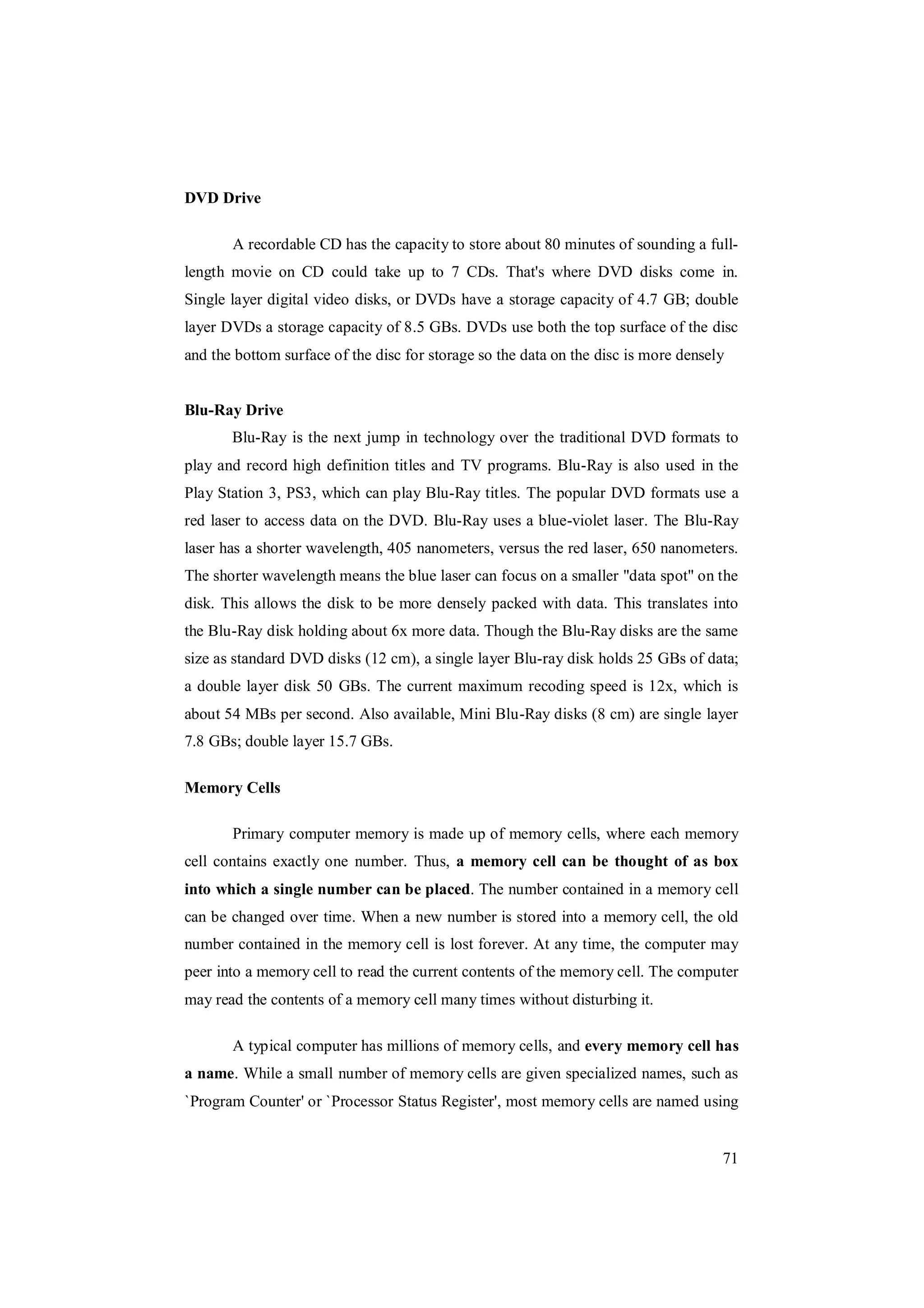 71
DVD Drive
A recordable CD has the capacity to store about 80 minutes of sounding a full-
length movie on CD could take up to 7 CDs. That's where DVD disks come in.
Single layer digital video disks, or DVDs have a storage capacity of 4.7 GB; double
layer DVDs a storage capacity of 8.5 GBs. DVDs use both the top surface of the disc
and the bottom surface of the disc for storage so the data on the disc is more densely
Blu-Ray Drive
Blu-Ray is the next jump in technology over the traditional DVD formats to
play and record high definition titles and TV programs. Blu-Ray is also used in the
Play Station 3, PS3, which can play Blu-Ray titles. The popular DVD formats use a
red laser to access data on the DVD. Blu-Ray uses a blue-violet laser. The Blu-Ray
laser has a shorter wavelength, 405 nanometers, versus the red laser, 650 nanometers.
The shorter wavelength means the blue laser can focus on a smaller "data spot" on the
disk. This allows the disk to be more densely packed with data. This translates into
the Blu-Ray disk holding about 6x more data. Though the Blu-Ray disks are the same
size as standard DVD disks (12 cm), a single layer Blu-ray disk holds 25 GBs of data;
a double layer disk 50 GBs. The current maximum recoding speed is 12x, which is
about 54 MBs per second. Also available, Mini Blu-Ray disks (8 cm) are single layer
7.8 GBs; double layer 15.7 GBs.
Memory Cells
Primary computer memory is made up of memory cells, where each memory
cell contains exactly one number. Thus, a memory cell can be thought of as box
into which a single number can be placed. The number contained in a memory cell
can be changed over time. When a new number is stored into a memory cell, the old
number contained in the memory cell is lost forever. At any time, the computer may
peer into a memory cell to read the current contents of the memory cell. The computer
may read the contents of a memory cell many times without disturbing it.
A typical computer has millions of memory cells, and every memory cell has
a name. While a small number of memory cells are given specialized names, such as
`Program Counter' or `Processor Status Register', most memory cells are named using
 