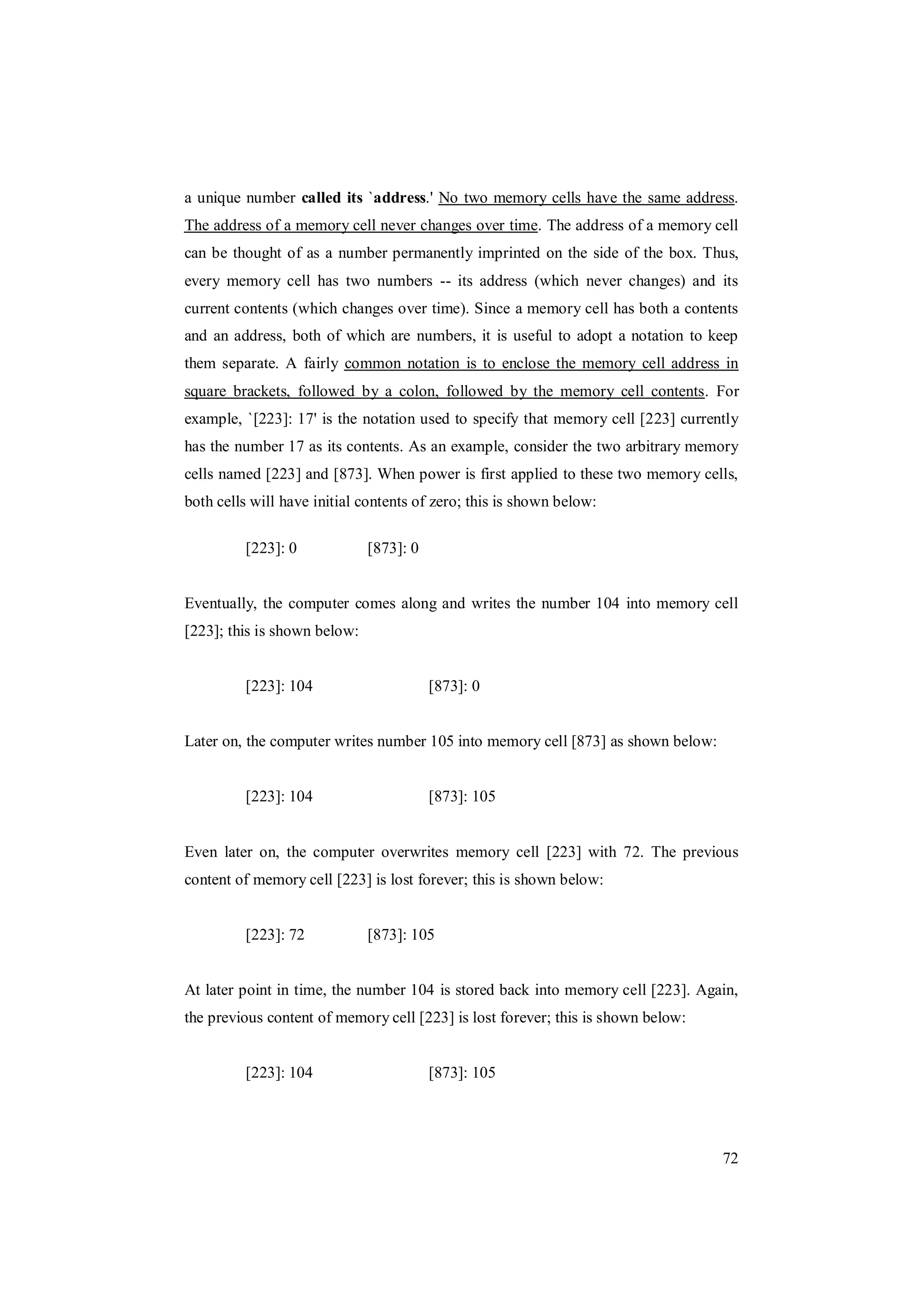 72
a unique number called its `address.' No two memory cells have the same address.
The address of a memory cell never changes over time. The address of a memory cell
can be thought of as a number permanently imprinted on the side of the box. Thus,
every memory cell has two numbers -- its address (which never changes) and its
current contents (which changes over time). Since a memory cell has both a contents
and an address, both of which are numbers, it is useful to adopt a notation to keep
them separate. A fairly common notation is to enclose the memory cell address in
square brackets, followed by a colon, followed by the memory cell contents. For
example, `[223]: 17' is the notation used to specify that memory cell [223] currently
has the number 17 as its contents. As an example, consider the two arbitrary memory
cells named [223] and [873]. When power is first applied to these two memory cells,
both cells will have initial contents of zero; this is shown below:
[223]: 0 [873]: 0
Eventually, the computer comes along and writes the number 104 into memory cell
[223]; this is shown below:
[223]: 104 [873]: 0
Later on, the computer writes number 105 into memory cell [873] as shown below:
[223]: 104 [873]: 105
Even later on, the computer overwrites memory cell [223] with 72. The previous
content of memory cell [223] is lost forever; this is shown below:
[223]: 72 [873]: 105
At later point in time, the number 104 is stored back into memory cell [223]. Again,
the previous content of memory cell [223] is lost forever; this is shown below:
[223]: 104 [873]: 105
 