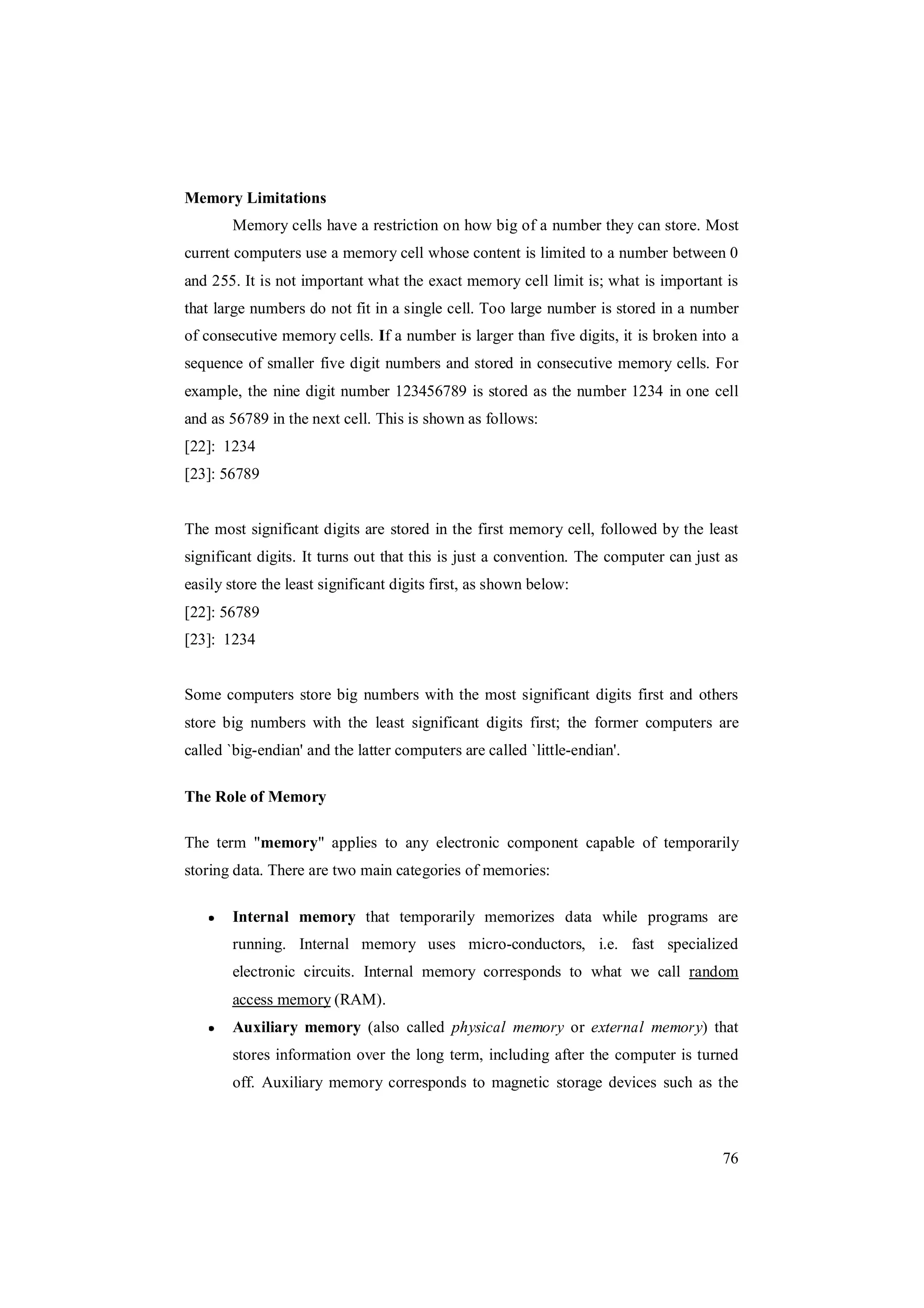 76
Memory Limitations
Memory cells have a restriction on how big of a number they can store. Most
current computers use a memory cell whose content is limited to a number between 0
and 255. It is not important what the exact memory cell limit is; what is important is
that large numbers do not fit in a single cell. Too large number is stored in a number
of consecutive memory cells. If a number is larger than five digits, it is broken into a
sequence of smaller five digit numbers and stored in consecutive memory cells. For
example, the nine digit number 123456789 is stored as the number 1234 in one cell
and as 56789 in the next cell. This is shown as follows:
[22]: 1234
[23]: 56789
The most significant digits are stored in the first memory cell, followed by the least
significant digits. It turns out that this is just a convention. The computer can just as
easily store the least significant digits first, as shown below:
[22]: 56789
[23]: 1234
Some computers store big numbers with the most significant digits first and others
store big numbers with the least significant digits first; the former computers are
called `big-endian' and the latter computers are called `little-endian'.
The Role of Memory
The term "memory" applies to any electronic component capable of temporarily
storing data. There are two main categories of memories:
Internal memory that temporarily memorizes data while programs are
running. Internal memory uses micro-conductors, i.e. fast specialized
electronic circuits. Internal memory corresponds to what we call random
access memory (RAM).
Auxiliary memory (also called physical memory or external memory) that
stores information over the long term, including after the computer is turned
off. Auxiliary memory corresponds to magnetic storage devices such as the
 