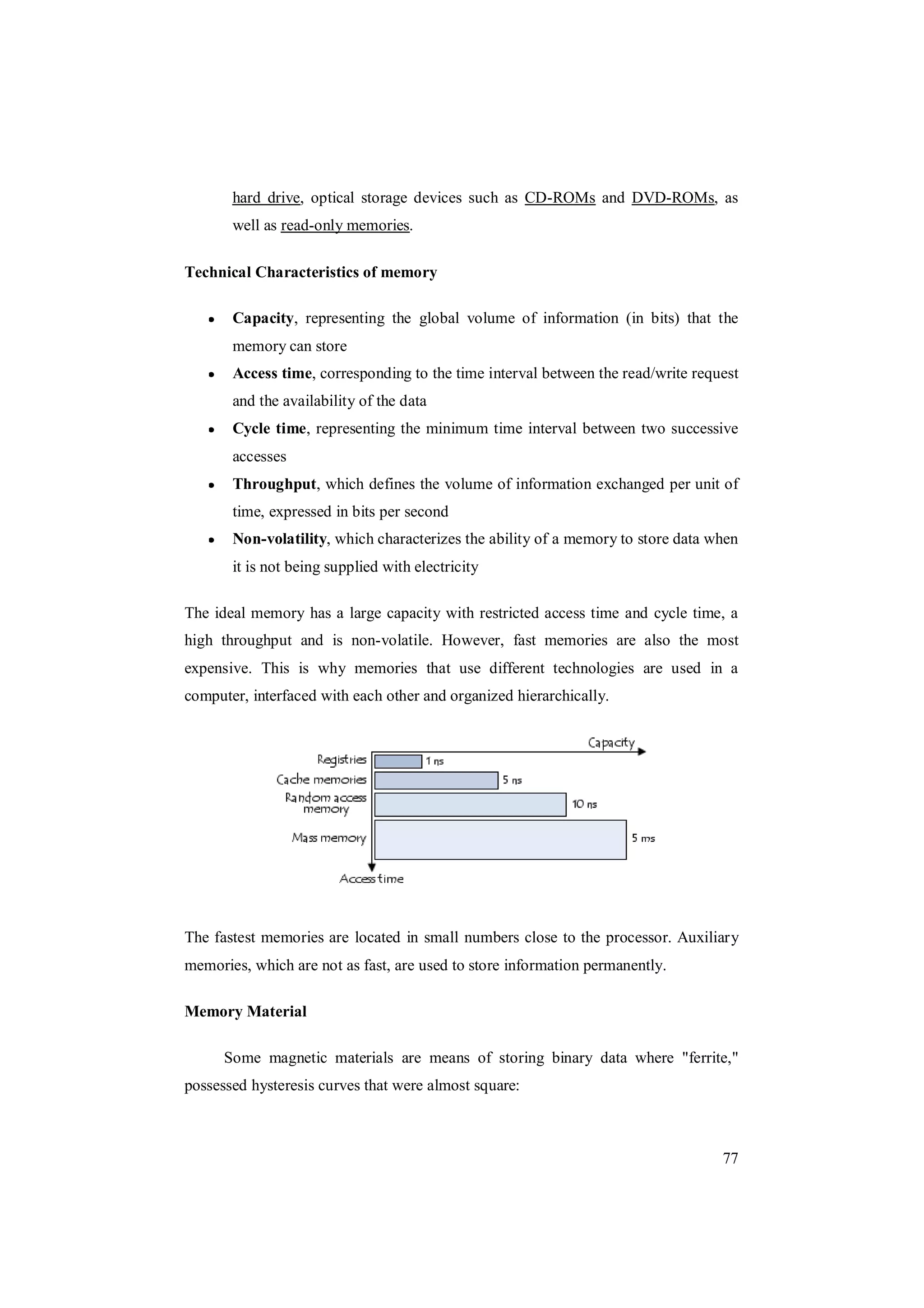 77
hard drive, optical storage devices such as CD-ROMs and DVD-ROMs, as
well as read-only memories.
Technical Characteristics of memory
Capacity, representing the global volume of information (in bits) that the
memory can store
Access time, corresponding to the time interval between the read/write request
and the availability of the data
Cycle time, representing the minimum time interval between two successive
accesses
Throughput, which defines the volume of information exchanged per unit of
time, expressed in bits per second
Non-volatility, which characterizes the ability of a memory to store data when
it is not being supplied with electricity
The ideal memory has a large capacity with restricted access time and cycle time, a
high throughput and is non-volatile. However, fast memories are also the most
expensive. This is why memories that use different technologies are used in a
computer, interfaced with each other and organized hierarchically.
The fastest memories are located in small numbers close to the processor. Auxiliary
memories, which are not as fast, are used to store information permanently.
Memory Material
Some magnetic materials are means of storing binary data where "ferrite,"
possessed hysteresis curves that were almost square:
 