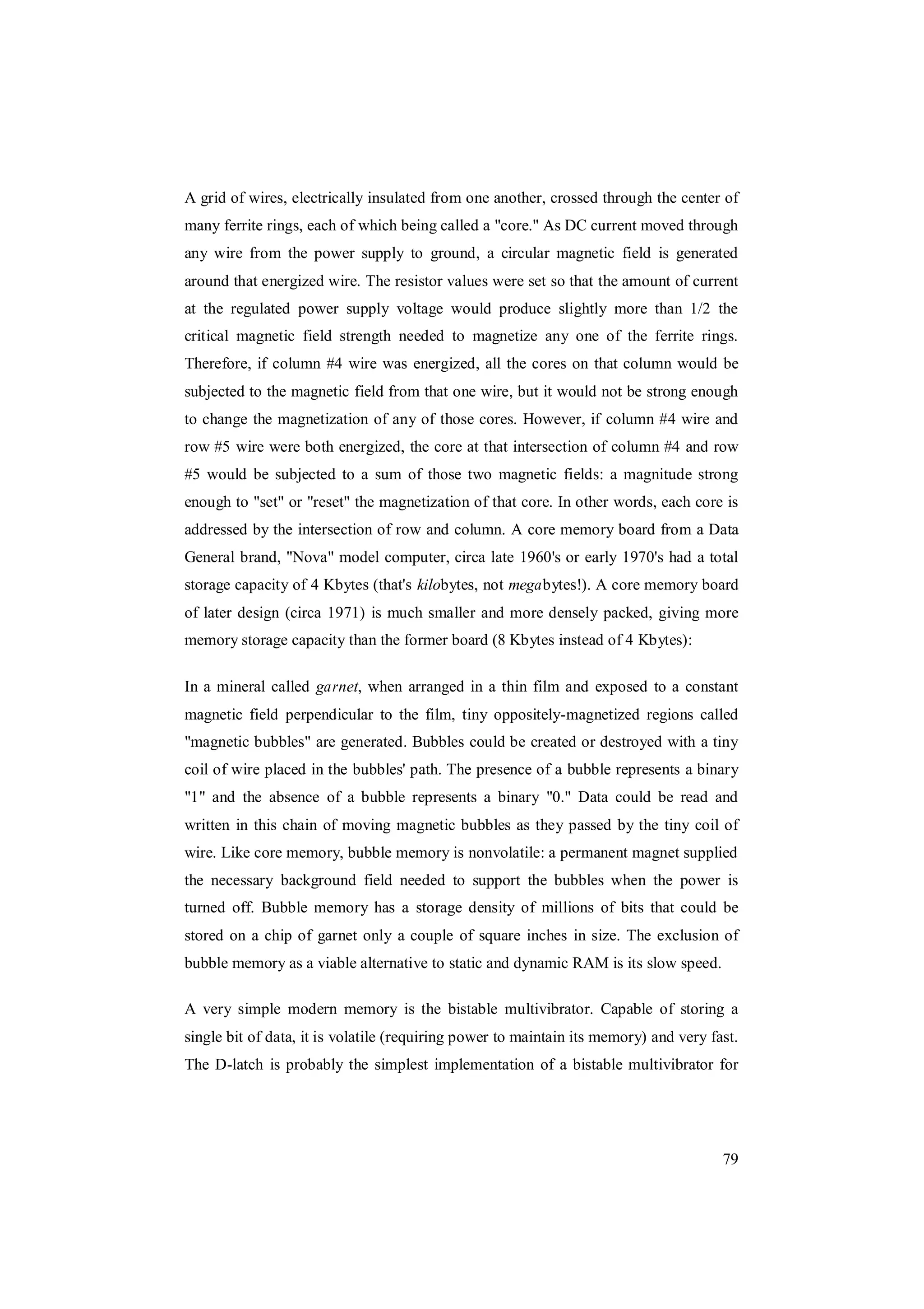 79
A grid of wires, electrically insulated from one another, crossed through the center of
many ferrite rings, each of which being called a "core." As DC current moved through
any wire from the power supply to ground, a circular magnetic field is generated
around that energized wire. The resistor values were set so that the amount of current
at the regulated power supply voltage would produce slightly more than 1/2 the
critical magnetic field strength needed to magnetize any one of the ferrite rings.
Therefore, if column #4 wire was energized, all the cores on that column would be
subjected to the magnetic field from that one wire, but it would not be strong enough
to change the magnetization of any of those cores. However, if column #4 wire and
row #5 wire were both energized, the core at that intersection of column #4 and row
#5 would be subjected to a sum of those two magnetic fields: a magnitude strong
enough to "set" or "reset" the magnetization of that core. In other words, each core is
addressed by the intersection of row and column. A core memory board from a Data
General brand, "Nova" model computer, circa late 1960's or early 1970's had a total
storage capacity of 4 Kbytes (that's kilobytes, not megabytes!). A core memory board
of later design (circa 1971) is much smaller and more densely packed, giving more
memory storage capacity than the former board (8 Kbytes instead of 4 Kbytes):
In a mineral called garnet, when arranged in a thin film and exposed to a constant
magnetic field perpendicular to the film, tiny oppositely-magnetized regions called
"magnetic bubbles" are generated. Bubbles could be created or destroyed with a tiny
coil of wire placed in the bubbles' path. The presence of a bubble represents a binary
"1" and the absence of a bubble represents a binary "0." Data could be read and
written in this chain of moving magnetic bubbles as they passed by the tiny coil of
wire. Like core memory, bubble memory is nonvolatile: a permanent magnet supplied
the necessary background field needed to support the bubbles when the power is
turned off. Bubble memory has a storage density of millions of bits that could be
stored on a chip of garnet only a couple of square inches in size. The exclusion of
bubble memory as a viable alternative to static and dynamic RAM is its slow speed.
A very simple modern memory is the bistable multivibrator. Capable of storing a
single bit of data, it is volatile (requiring power to maintain its memory) and very fast.
The D-latch is probably the simplest implementation of a bistable multivibrator for
 