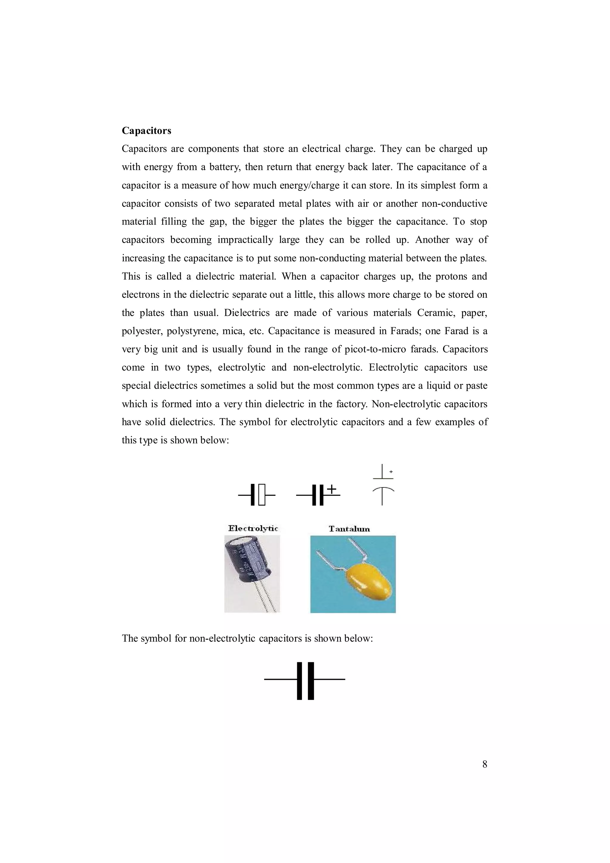 8
Capacitors
Capacitors are components that store an electrical charge. They can be charged up
with energy from a battery, then return that energy back later. The capacitance of a
capacitor is a measure of how much energy/charge it can store. In its simplest form a
capacitor consists of two separated metal plates with air or another non-conductive
material filling the gap, the bigger the plates the bigger the capacitance. To stop
capacitors becoming impractically large they can be rolled up. Another way of
increasing the capacitance is to put some non-conducting material between the plates.
This is called a dielectric material. When a capacitor charges up, the protons and
electrons in the dielectric separate out a little, this allows more charge to be stored on
the plates than usual. Dielectrics are made of various materials Ceramic, paper,
polyester, polystyrene, mica, etc. Capacitance is measured in Farads; one Farad is a
very big unit and is usually found in the range of picot-to-micro farads. Capacitors
come in two types, electrolytic and non-electrolytic. Electrolytic capacitors use
special dielectrics sometimes a solid but the most common types are a liquid or paste
which is formed into a very thin dielectric in the factory. Non-electrolytic capacitors
have solid dielectrics. The symbol for electrolytic capacitors and a few examples of
this type is shown below:
The symbol for non-electrolytic capacitors is shown below:
 