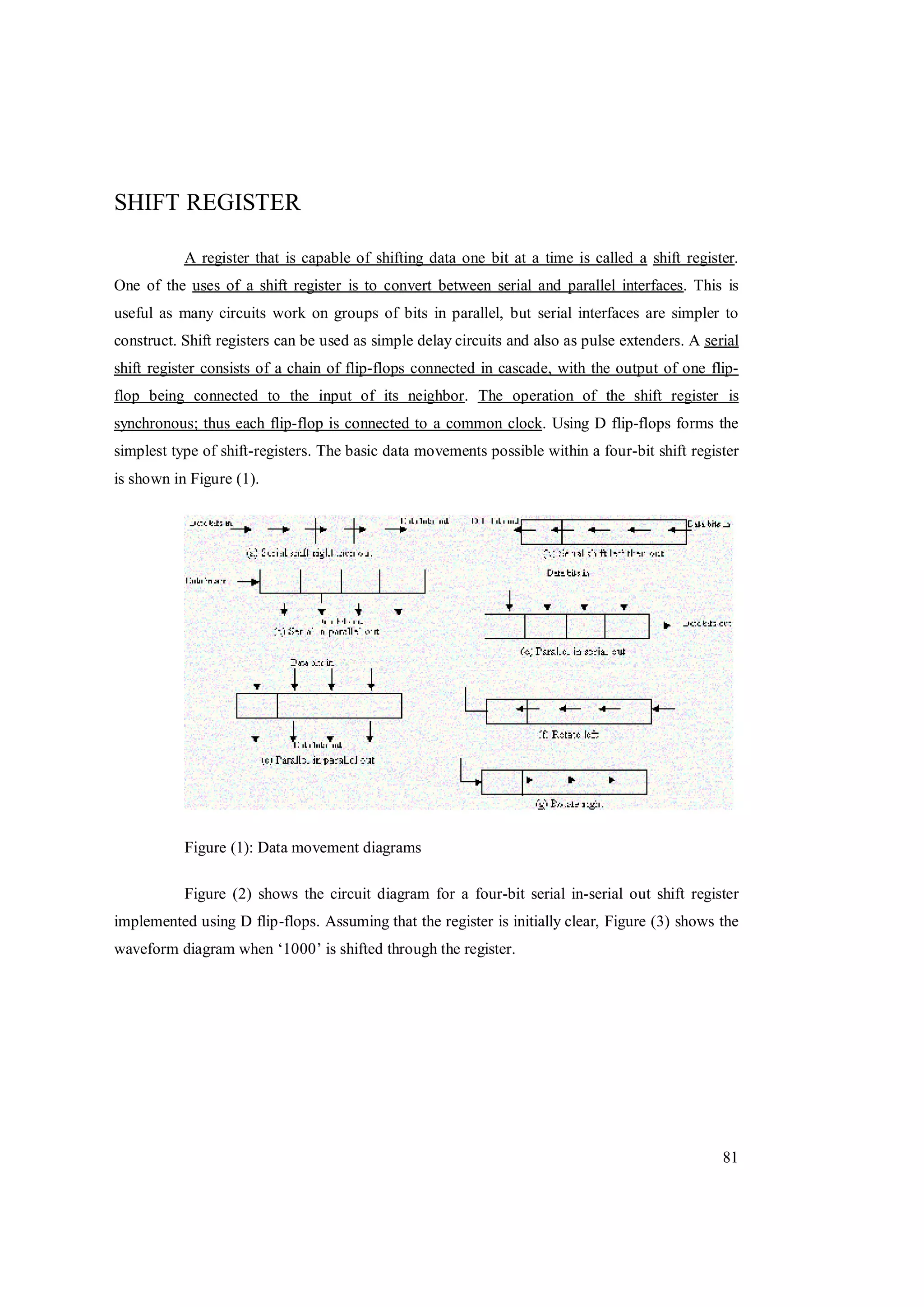 81
SHIFT REGISTER
A register that is capable of shifting data one bit at a time is called a shift register.
One of the uses of a shift register is to convert between serial and parallel interfaces. This is
useful as many circuits work on groups of bits in parallel, but serial interfaces are simpler to
construct. Shift registers can be used as simple delay circuits and also as pulse extenders. A serial
shift register consists of a chain of flip-flops connected in cascade, with the output of one flip-
flop being connected to the input of its neighbor. The operation of the shift register is
synchronous; thus each flip-flop is connected to a common clock. Using D flip-flops forms the
simplest type of shift-registers. The basic data movements possible within a four-bit shift register
is shown in Figure (1).
Figure (1): Data movement diagrams
Figure (2) shows the circuit diagram for a four-bit serial in-serial out shift register
implemented using D flip-flops. Assuming that the register is initially clear, Figure (3) shows the
waveform diagram when ‘1000’ is shifted through the register.
 