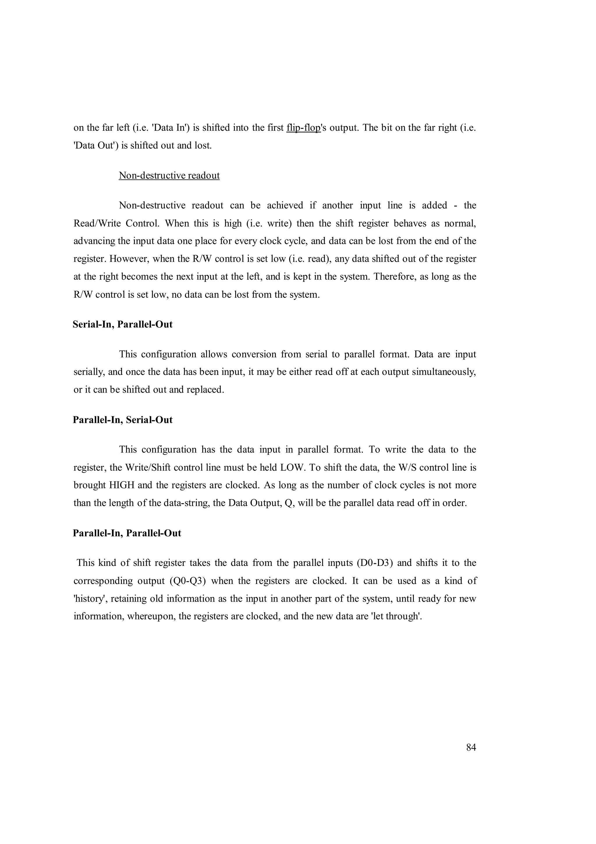 84
on the far left (i.e. 'Data In') is shifted into the first flip-flop's output. The bit on the far right (i.e.
'Data Out') is shifted out and lost.
Non-destructive readout
Non-destructive readout can be achieved if another input line is added - the
Read/Write Control. When this is high (i.e. write) then the shift register behaves as normal,
advancing the input data one place for every clock cycle, and data can be lost from the end of the
register. However, when the R/W control is set low (i.e. read), any data shifted out of the register
at the right becomes the next input at the left, and is kept in the system. Therefore, as long as the
R/W control is set low, no data can be lost from the system.
Serial-In, Parallel-Out
This configuration allows conversion from serial to parallel format. Data are input
serially, and once the data has been input, it may be either read off at each output simultaneously,
or it can be shifted out and replaced.
Parallel-In, Serial-Out
This configuration has the data input in parallel format. To write the data to the
register, the Write/Shift control line must be held LOW. To shift the data, the W/S control line is
brought HIGH and the registers are clocked. As long as the number of clock cycles is not more
than the length of the data-string, the Data Output, Q, will be the parallel data read off in order.
Parallel-In, Parallel-Out
This kind of shift register takes the data from the parallel inputs (D0-D3) and shifts it to the
corresponding output (Q0-Q3) when the registers are clocked. It can be used as a kind of
'history', retaining old information as the input in another part of the system, until ready for new
information, whereupon, the registers are clocked, and the new data are 'let through'.
 