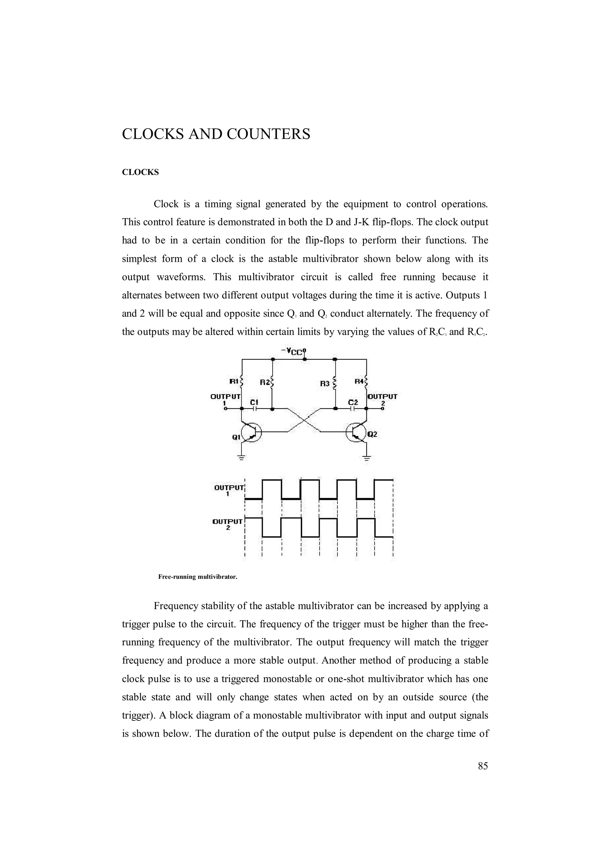 85
CLOCKS AND COUNTERS
CLOCKS
Clock is a timing signal generated by the equipment to control operations.
This control feature is demonstrated in both the D and J-K flip-flops. The clock output
had to be in a certain condition for the flip-flops to perform their functions. The
simplest form of a clock is the astable multivibrator shown below along with its
output waveforms. This multivibrator circuit is called free running because it
alternates between two different output voltages during the time it is active. Outputs 1
and 2 will be equal and opposite since Q1 and Q2 conduct alternately. The frequency of
the outputs may be altered within certain limits by varying the values of R2C1 and R3C2.
Free-running multivibrator.
Frequency stability of the astable multivibrator can be increased by applying a
trigger pulse to the circuit. The frequency of the trigger must be higher than the free-
running frequency of the multivibrator. The output frequency will match the trigger
frequency and produce a more stable output. Another method of producing a stable
clock pulse is to use a triggered monostable or one-shot multivibrator which has one
stable state and will only change states when acted on by an outside source (the
trigger). A block diagram of a monostable multivibrator with input and output signals
is shown below. The duration of the output pulse is dependent on the charge time of
 
