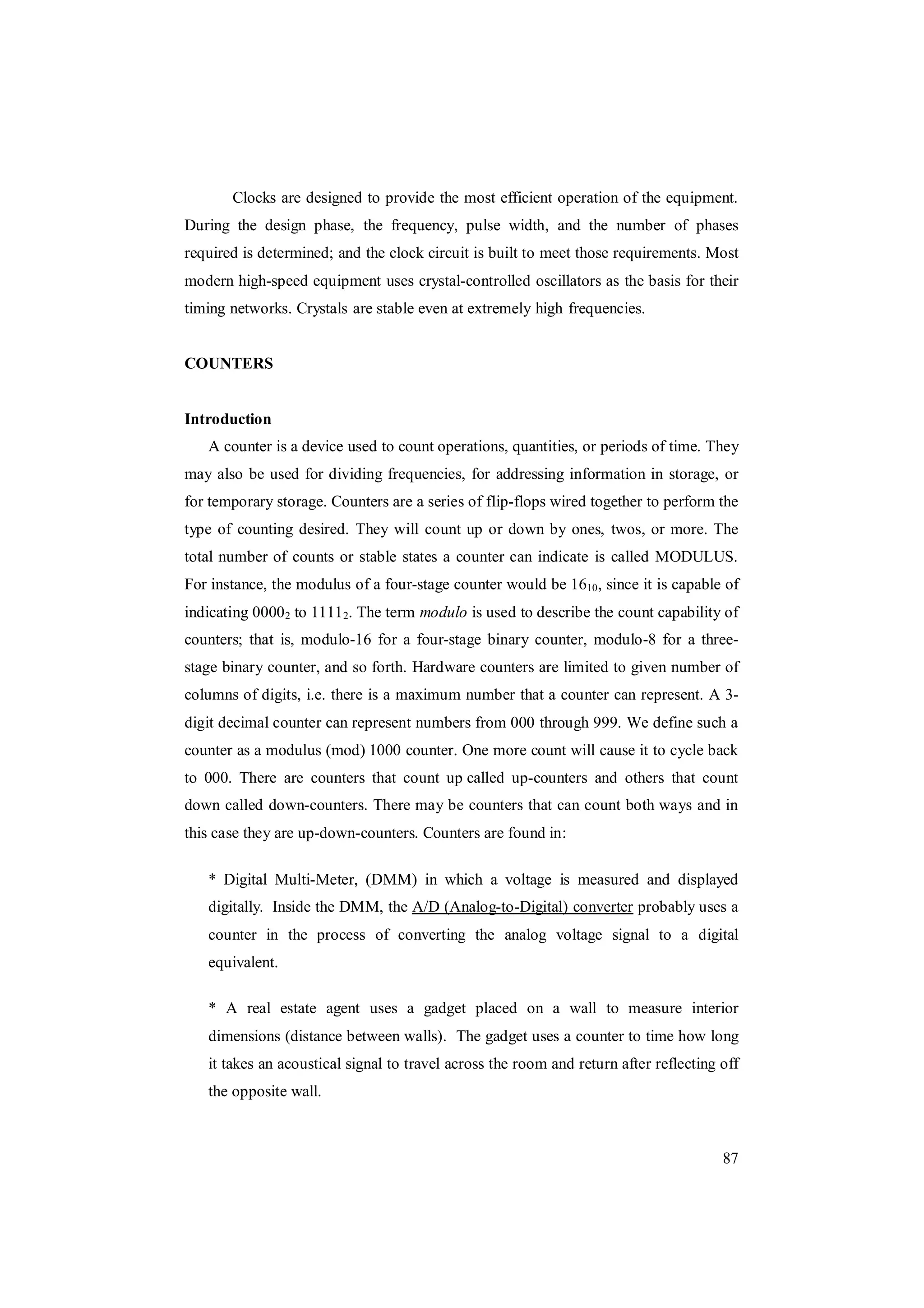 87
Clocks are designed to provide the most efficient operation of the equipment.
During the design phase, the frequency, pulse width, and the number of phases
required is determined; and the clock circuit is built to meet those requirements. Most
modern high-speed equipment uses crystal-controlled oscillators as the basis for their
timing networks. Crystals are stable even at extremely high frequencies.
COUNTERS
Introduction
A counter is a device used to count operations, quantities, or periods of time. They
may also be used for dividing frequencies, for addressing information in storage, or
for temporary storage. Counters are a series of flip-flops wired together to perform the
type of counting desired. They will count up or down by ones, twos, or more. The
total number of counts or stable states a counter can indicate is called MODULUS.
For instance, the modulus of a four-stage counter would be 1610, since it is capable of
indicating 00002 to 11112. The term modulo is used to describe the count capability of
counters; that is, modulo-16 for a four-stage binary counter, modulo-8 for a three-
stage binary counter, and so forth. Hardware counters are limited to given number of
columns of digits, i.e. there is a maximum number that a counter can represent. A 3-
digit decimal counter can represent numbers from 000 through 999. We define such a
counter as a modulus (mod) 1000 counter. One more count will cause it to cycle back
to 000. There are counters that count up called up-counters and others that count
down called down-counters. There may be counters that can count both ways and in
this case they are up-down-counters. Counters are found in:
* Digital Multi-Meter, (DMM) in which a voltage is measured and displayed
digitally. Inside the DMM, the A/D (Analog-to-Digital) converter probably uses a
counter in the process of converting the analog voltage signal to a digital
equivalent.
* A real estate agent uses a gadget placed on a wall to measure interior
dimensions (distance between walls). The gadget uses a counter to time how long
it takes an acoustical signal to travel across the room and return after reflecting off
the opposite wall.
 