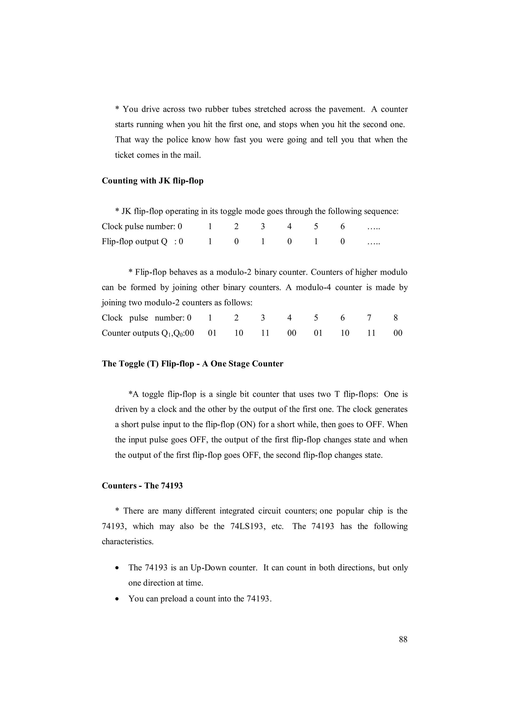 88
* You drive across two rubber tubes stretched across the pavement. A counter
starts running when you hit the first one, and stops when you hit the second one.
That way the police know how fast you were going and tell you that when the
ticket comes in the mail.
Counting with JK flip-flop
* JK flip-flop operating in its toggle mode goes through the following sequence:
Clock pulse number: 0 1 2 3 4 5 6 …..
Flip-flop output Q : 0 1 0 1 0 1 0 …..
* Flip-flop behaves as a modulo-2 binary counter. Counters of higher modulo
can be formed by joining other binary counters. A modulo-4 counter is made by
joining two modulo-2 counters as follows:
Clock pulse number: 0 1 2 3 4 5 6 7 8
Counter outputs Q1,Q0:00 01 10 11 00 01 10 11 00
The Toggle (T) Flip-flop - A One Stage Counter
*A toggle flip-flop is a single bit counter that uses two T flip-flops: One is
driven by a clock and the other by the output of the first one. The clock generates
a short pulse input to the flip-flop (ON) for a short while, then goes to OFF. When
the input pulse goes OFF, the output of the first flip-flop changes state and when
the output of the first flip-flop goes OFF, the second flip-flop changes state.
Counters - The 74193
* There are many different integrated circuit counters; one popular chip is the
74193, which may also be the 74LS193, etc. The 74193 has the following
characteristics.
The 74193 is an Up-Down counter. It can count in both directions, but only
one direction at time.
You can preload a count into the 74193.
 