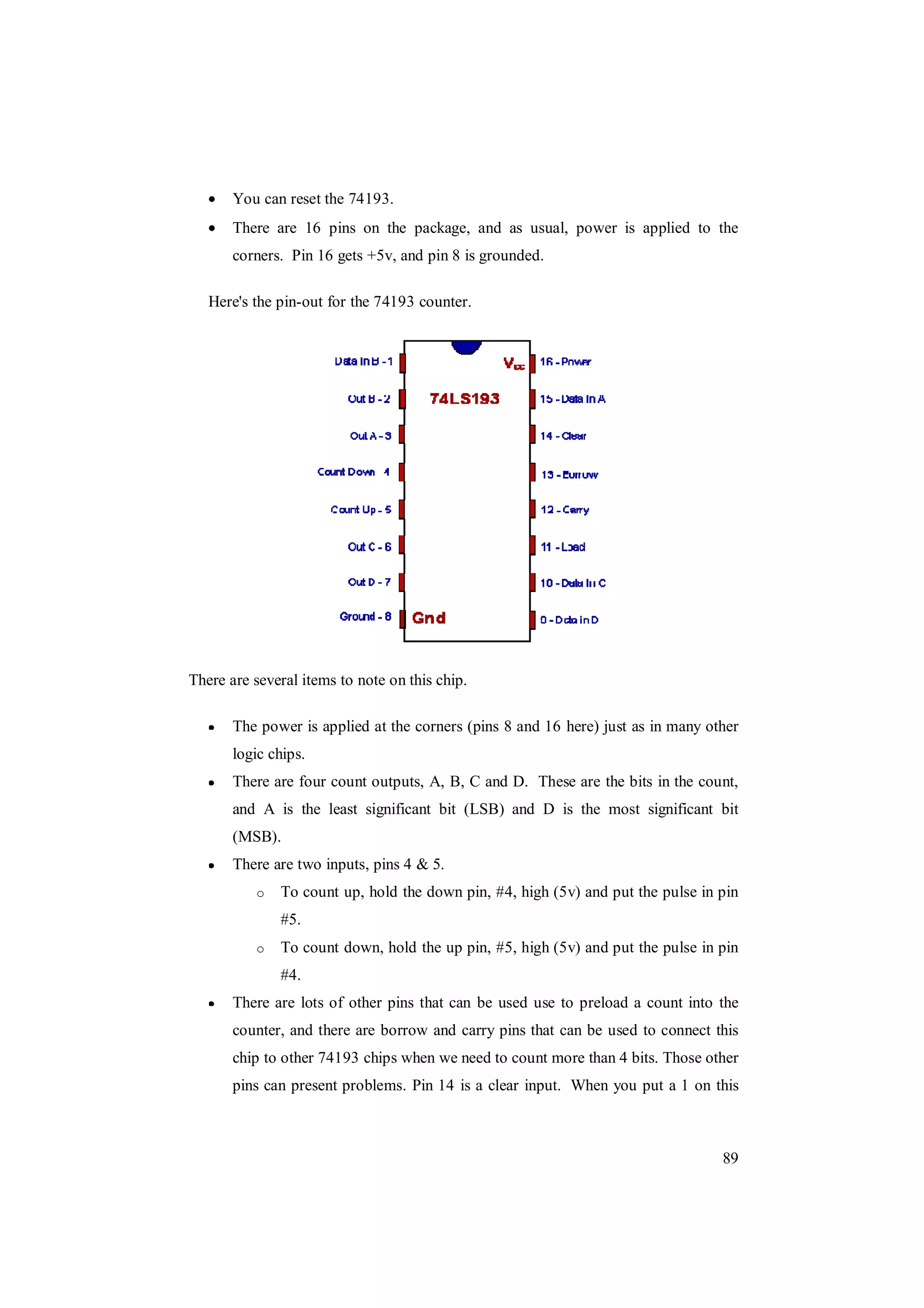 89
You can reset the 74193.
There are 16 pins on the package, and as usual, power is applied to the
corners. Pin 16 gets +5v, and pin 8 is grounded.
Here's the pin-out for the 74193 counter.
There are several items to note on this chip.
The power is applied at the corners (pins 8 and 16 here) just as in many other
logic chips.
There are four count outputs, A, B, C and D. These are the bits in the count,
and A is the least significant bit (LSB) and D is the most significant bit
(MSB).
There are two inputs, pins 4 & 5.
o To count up, hold the down pin, #4, high (5v) and put the pulse in pin
#5.
o To count down, hold the up pin, #5, high (5v) and put the pulse in pin
#4.
There are lots of other pins that can be used use to preload a count into the
counter, and there are borrow and carry pins that can be used to connect this
chip to other 74193 chips when we need to count more than 4 bits. Those other
pins can present problems. Pin 14 is a clear input. When you put a 1 on this
 