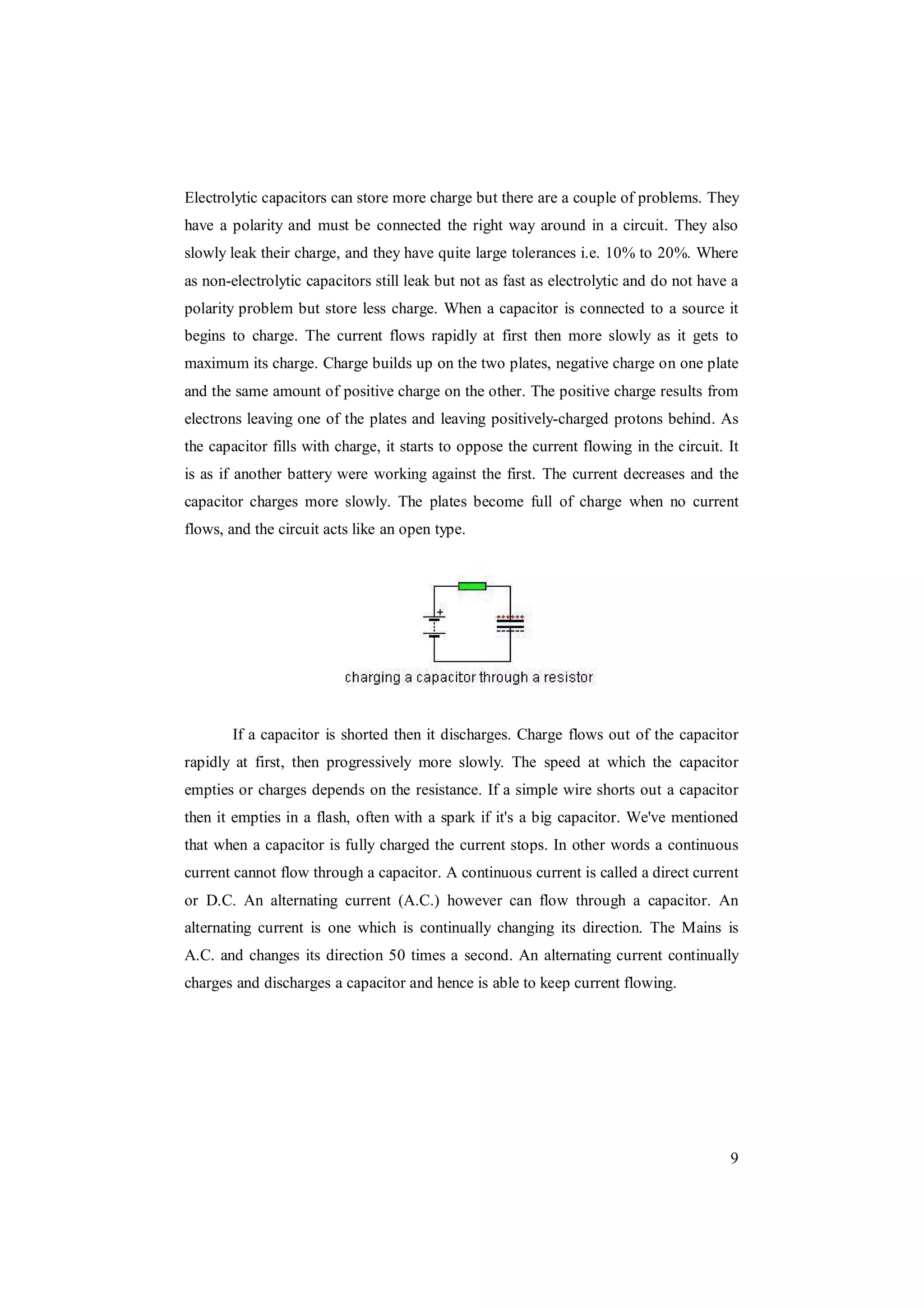 9
Electrolytic capacitors can store more charge but there are a couple of problems. They
have a polarity and must be connected the right way around in a circuit. They also
slowly leak their charge, and they have quite large tolerances i.e. 10% to 20%. Where
as non-electrolytic capacitors still leak but not as fast as electrolytic and do not have a
polarity problem but store less charge. When a capacitor is connected to a source it
begins to charge. The current flows rapidly at first then more slowly as it gets to
maximum its charge. Charge builds up on the two plates, negative charge on one plate
and the same amount of positive charge on the other. The positive charge results from
electrons leaving one of the plates and leaving positively-charged protons behind. As
the capacitor fills with charge, it starts to oppose the current flowing in the circuit. It
is as if another battery were working against the first. The current decreases and the
capacitor charges more slowly. The plates become full of charge when no current
flows, and the circuit acts like an open type.
If a capacitor is shorted then it discharges. Charge flows out of the capacitor
rapidly at first, then progressively more slowly. The speed at which the capacitor
empties or charges depends on the resistance. If a simple wire shorts out a capacitor
then it empties in a flash, often with a spark if it's a big capacitor. We've mentioned
that when a capacitor is fully charged the current stops. In other words a continuous
current cannot flow through a capacitor. A continuous current is called a direct current
or D.C. An alternating current (A.C.) however can flow through a capacitor. An
alternating current is one which is continually changing its direction. The Mains is
A.C. and changes its direction 50 times a second. An alternating current continually
charges and discharges a capacitor and hence is able to keep current flowing.
 