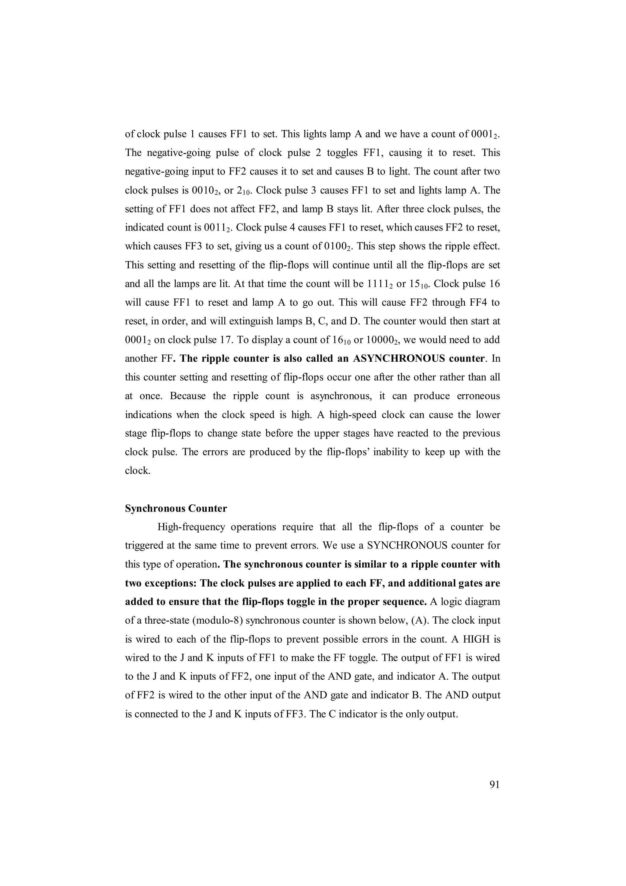 91
of clock pulse 1 causes FF1 to set. This lights lamp A and we have a count of 00012.
The negative-going pulse of clock pulse 2 toggles FF1, causing it to reset. This
negative-going input to FF2 causes it to set and causes B to light. The count after two
clock pulses is 00102, or 210. Clock pulse 3 causes FF1 to set and lights lamp A. The
setting of FF1 does not affect FF2, and lamp B stays lit. After three clock pulses, the
indicated count is 00112. Clock pulse 4 causes FF1 to reset, which causes FF2 to reset,
which causes FF3 to set, giving us a count of 01002. This step shows the ripple effect.
This setting and resetting of the flip-flops will continue until all the flip-flops are set
and all the lamps are lit. At that time the count will be 11112 or 1510. Clock pulse 16
will cause FF1 to reset and lamp A to go out. This will cause FF2 through FF4 to
reset, in order, and will extinguish lamps B, C, and D. The counter would then start at
00012 on clock pulse 17. To display a count of 1610 or 100002, we would need to add
another FF. The ripple counter is also called an ASYNCHRONOUS counter. In
this counter setting and resetting of flip-flops occur one after the other rather than all
at once. Because the ripple count is asynchronous, it can produce erroneous
indications when the clock speed is high. A high-speed clock can cause the lower
stage flip-flops to change state before the upper stages have reacted to the previous
clock pulse. The errors are produced by the flip-flops’ inability to keep up with the
clock.
Synchronous Counter
High-frequency operations require that all the flip-flops of a counter be
triggered at the same time to prevent errors. We use a SYNCHRONOUS counter for
this type of operation. The synchronous counter is similar to a ripple counter with
two exceptions: The clock pulses are applied to each FF, and additional gates are
added to ensure that the flip-flops toggle in the proper sequence. A logic diagram
of a three-state (modulo-8) synchronous counter is shown below, (A). The clock input
is wired to each of the flip-flops to prevent possible errors in the count. A HIGH is
wired to the J and K inputs of FF1 to make the FF toggle. The output of FF1 is wired
to the J and K inputs of FF2, one input of the AND gate, and indicator A. The output
of FF2 is wired to the other input of the AND gate and indicator B. The AND output
is connected to the J and K inputs of FF3. The C indicator is the only output.
 