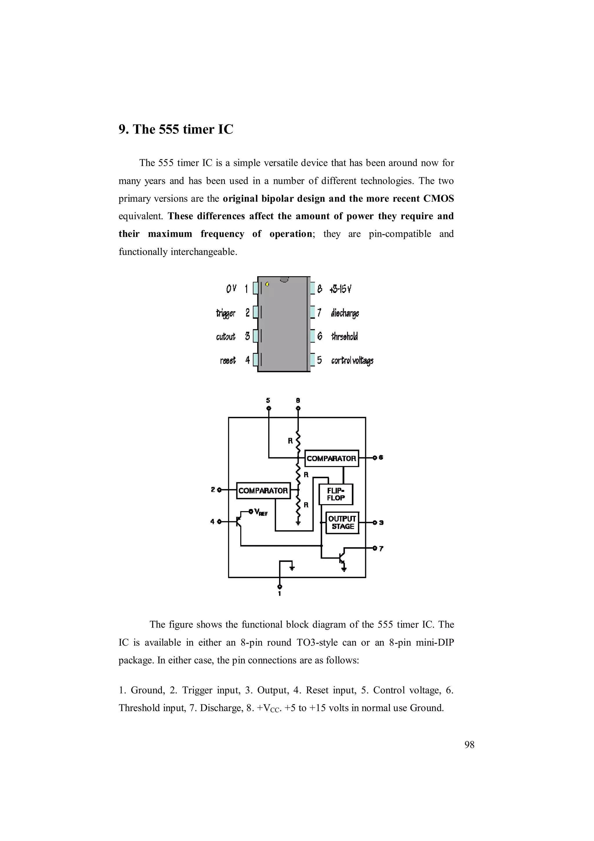 98
9. The 555 timer IC
The 555 timer IC is a simple versatile device that has been around now for
many years and has been used in a number of different technologies. The two
primary versions are the original bipolar design and the more recent CMOS
equivalent. These differences affect the amount of power they require and
their maximum frequency of operation; they are pin-compatible and
functionally interchangeable.
The figure shows the functional block diagram of the 555 timer IC. The
IC is available in either an 8-pin round TO3-style can or an 8-pin mini-DIP
package. In either case, the pin connections are as follows:
1. Ground, 2. Trigger input, 3. Output, 4. Reset input, 5. Control voltage, 6.
Threshold input, 7. Discharge, 8. +VCC. +5 to +15 volts in normal use Ground.
 