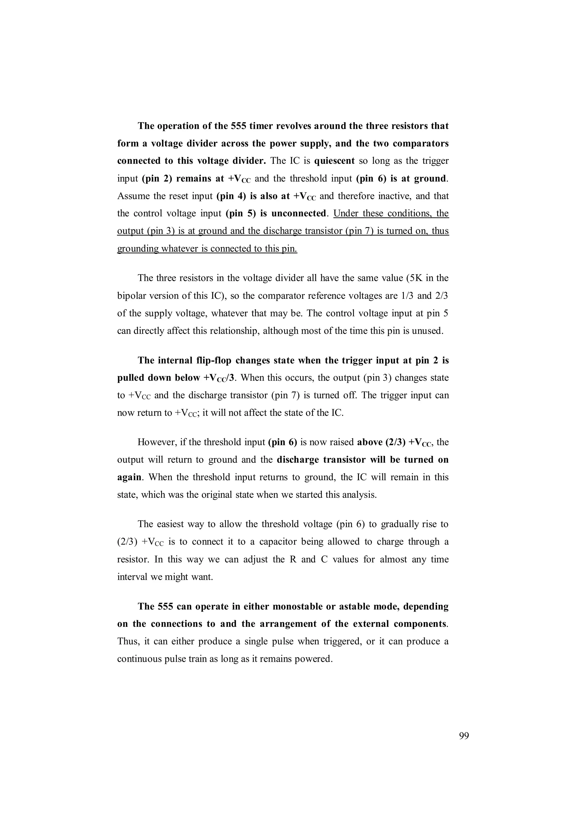 99
The operation of the 555 timer revolves around the three resistors that
form a voltage divider across the power supply, and the two comparators
connected to this voltage divider. The IC is quiescent so long as the trigger
input (pin 2) remains at +VCC and the threshold input (pin 6) is at ground.
Assume the reset input (pin 4) is also at +VCC and therefore inactive, and that
the control voltage input (pin 5) is unconnected. Under these conditions, the
output (pin 3) is at ground and the discharge transistor (pin 7) is turned on, thus
grounding whatever is connected to this pin.
The three resistors in the voltage divider all have the same value (5K in the
bipolar version of this IC), so the comparator reference voltages are 1/3 and 2/3
of the supply voltage, whatever that may be. The control voltage input at pin 5
can directly affect this relationship, although most of the time this pin is unused.
The internal flip-flop changes state when the trigger input at pin 2 is
pulled down below +VCC/3. When this occurs, the output (pin 3) changes state
to +VCC and the discharge transistor (pin 7) is turned off. The trigger input can
now return to +VCC; it will not affect the state of the IC.
However, if the threshold input (pin 6) is now raised above (2/3) +VCC, the
output will return to ground and the discharge transistor will be turned on
again. When the threshold input returns to ground, the IC will remain in this
state, which was the original state when we started this analysis.
The easiest way to allow the threshold voltage (pin 6) to gradually rise to
(2/3) +VCC is to connect it to a capacitor being allowed to charge through a
resistor. In this way we can adjust the R and C values for almost any time
interval we might want.
The 555 can operate in either monostable or astable mode, depending
on the connections to and the arrangement of the external components.
Thus, it can either produce a single pulse when triggered, or it can produce a
continuous pulse train as long as it remains powered.
 