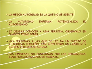 LA MEJOR AUTORIDAD ES LA QUE NO SE SIENTE. LA AUTORIDAD ENFERMA, POTENCIALIZA EL AUTOENGAÑO SI DESEAS CONOCER A UNA PERSONA, OBSERVALO EN CUANTO TIENE PODER. HAY PERSONAS A LAS QUE SE LES DA UN PUESTO DE AUTORIDAD PEQUEÑO, TAN ALTO COMO UN LADRILLO Y SUFREN VERTIGO DE ALTURA. LAS EMPRESAS NO FUNCIONAN POR LAS JERARQUIAS, SINO POR LOS EQUIPOS DE TRABAJO. 