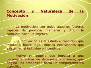 Concepto y Naturaleza de la Motivación La motivación son todos aquellos factores capaces de provocar mantener y dirigir la conducta hacia un objetivo. La motivación es el estado o condición que induce a hacer algo. Implica necesidades que existen en el individuo o incentivos. Motivo es aquello que impulsa a una persona a actuar de determinada manera, que origina una propensión hacia un comportamiento especifico. 