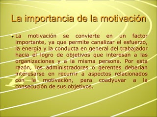 La importancia de la motivación La motivación se convierte en un factor importante, ya que permite canalizar el esfuerzo, la energía y la conducta en general del trabajador hacia el logro de objetivos que interesan a las organizaciones y a la misma persona. Por esta razón, los administradores o gerentes deberían interesarse en recurrir a aspectos relacionados con la motivación, para coadyuvar a la consecución de sus objetivos. 