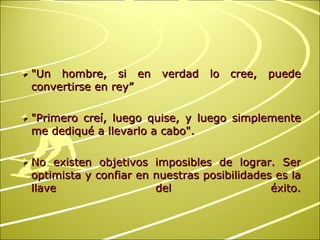 "Un hombre, si en verdad lo cree, puede convertirse en rey” "Primero creí, luego quise, y luego simplemente me dediqué a llevarlo a cabo". No existen objetivos imposibles de lograr. Ser optimista y confiar en nuestras posibilidades es la llave del éxito. 
