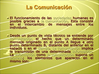 La Comunicación El funcionamiento de las  sociedades  humanas es posible gracias a  la comunicación . Esta consiste en el intercambio de mensajes entre los individuos.  Desde un punto de vista técnico se entiende por  comunicación  el hecho que un determinado mensaje originado en el punto A llegue a otro punto determinado B, distante del anterior en el espacio o en el  tiempo .  La comunicación  implica la transmisión de una determinada  información . La  información  como  la comunicación  supone un  proceso ; los elementos que aparecen en el mismo son: 