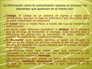 Código . El código es un sistema de signos y reglas para combinarlos, que por un lado es arbitrario y por otra parte debe de estar organizado de antemano.  El  Canal  sería el medio físico a través del cual se transmite la comunicación. En tercer lugar debemos considerar el  Emisor . Es la persona que se encarga de transmitir el mensaje. Esta persona elije y selecciona los signos que le convienen, es decir, realiza un proceso de codificación; codifica el mensaje. El  Receptor  será aquella persona a quien va dirigida la comunicación; realiza un proceso inverso al del emisor, ya que descifra e interpreta los signos elegidos por el emisor; es decir, descodifica el mensaje.  Naturalmente tiene que haber algo que comunicar, un contenido y un proceso que con sus aspectos previos y sus consecuencias motive el  Mensaje .  Las circunstancias que rodean un hecho de comunicación se denominan  Contexto situacional  (situación), es el contexto en que se transmite el mensaje y que contribuye a su significado. La información como la comunicación supone un proceso; los elementos que aparecen en el mismo son: 