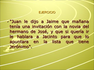 EJERCICIO "Juan le dijo a Jaime que mañana tenía una invitación con la novia del hermano de José, y que si quería ir le hablara a Jacinto para que lo apuntara en la lista que tiene Jerónimo". 