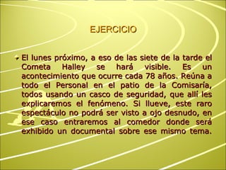 EJERCICIO El lunes próximo, a eso de las siete de la tarde el Cometa Halley se hará visible. Es un acontecimiento que ocurre cada 78 años. Reúna a todo el Personal en el patio de la Comisaría, todos usando un casco de seguridad, que allí les explicaremos el fenómeno. Si llueve, este raro espectáculo no podrá ser visto a ojo desnudo, en ese caso entraremos al comedor donde será exhibido un documental sobre ese mismo tema. 