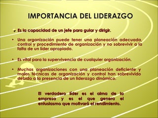 Es la capacidad de un jefe para guiar y dirigir. El verdadero líder es el alma de la empresa y es el que genera el entusiasmo que motivará el rendimiento.  IMPORTANCIA DEL LIDERAZGO Una organización puede tener una planeación adecuada, control y procedimiento de organización y no sobrevivir a la falta de un líder apropiado. Es vital para la supervivencia de cualquier organización. Muchas organizaciones con una planeación deficiente y malas técnicas de organización y control han sobrevivido debido a la presencia de un liderazgo dinámico. 