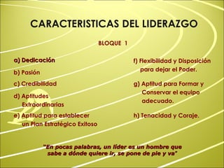 “ En pocas palabras, un líder es un hombre que sabe a dónde quiere ir, se pone de pie y va ” a) Dedicación CARACTERISTICAS DEL LIDERAZGO BLOQUE  1 b) Pasión c) Credibilidad d) Aptitudes Extraordinarias e) Aptitud para establecer un Plan Estratégico Exitoso f) Flexibilidad y Disposición para dejar el Poder.   g) Aptitud para Formar y Conservar el equipo adecuado.   h) Tenacidad y Coraje. 