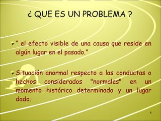 ¿ QUE ES UN PROBLEMA ? “  el efecto visible de una causa que reside en algún lugar en el pasado.”  Situación anormal respecto a las conductas o hechos considerados "normales" en un momento histórico determinado y un lugar dado.  