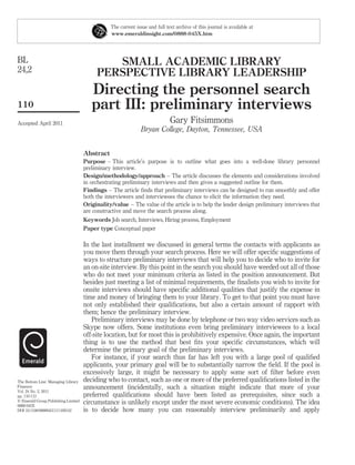 The current issue and full text archive of this journal is available at
                                                www.emeraldinsight.com/0888-045X.htm




BL                                           SMALL ACADEMIC LIBRARY
24,2                                      PERSPECTIVE LIBRARY LEADERSHIP
                                        Directing the personnel search
110                                     part III: preliminary interviews
Accepted April 2011                                                          Gary Fitsimmons
                                                               Bryan College, Dayton, Tennessee, USA


                                     Abstract
                                     Purpose – This article’s purpose is to outline what goes into a well-done library personnel
                                     preliminary interview.
                                     Design/methodology/approach – The article discusses the elements and considerations involved
                                     in orchestrating preliminary interviews and then gives a suggested outline for them.
                                     Findings – The article ﬁnds that preliminary interviews can be designed to run smoothly and offer
                                     both the interviewers and interviewees the chance to elicit the information they need.
                                     Originality/value – The value of the article is to help the leader design preliminary interviews that
                                     are constructive and move the search process along.
                                     Keywords Job search, Interviews, Hiring process, Employment
                                     Paper type Conceptual paper

                                     In the last installment we discussed in general terms the contacts with applicants as
                                     you move them through your search process. Here we will offer speciﬁc suggestions of
                                     ways to structure preliminary interviews that will help you to decide who to invite for
                                     an on-site interview. By this point in the search you should have weeded out all of those
                                     who do not meet your minimum criteria as listed in the position announcement. But
                                     besides just meeting a list of minimal requirements, the ﬁnalists you wish to invite for
                                     onsite interviews should have speciﬁc additional qualities that justify the expense in
                                     time and money of bringing them to your library. To get to that point you must have
                                     not only established their qualiﬁcations, but also a certain amount of rapport with
                                     them; hence the preliminary interview.
                                        Preliminary interviews may be done by telephone or two way video services such as
                                     Skype now offers. Some institutions even bring preliminary interviewees to a local
                                     off-site location, but for most this is prohibitively expensive. Once again, the important
                                     thing is to use the method that best ﬁts your speciﬁc circumstances, which will
                                     determine the primary goal of the preliminary interviews.
                                        For instance, if your search thus far has left you with a large pool of qualiﬁed
                                     applicants, your primary goal will be to substantially narrow the ﬁeld. If the pool is
                                     excessively large, it might be necessary to apply some sort of ﬁlter before even
The Bottom Line: Managing Library    deciding who to contact, such as one or more of the preferred qualiﬁcations listed in the
Finances                             announcement (incidentally, such a situation might indicate that more of your
Vol. 24 No. 2, 2011
pp. 110-112                          preferred qualiﬁcations should have been listed as prerequisites, since such a
q Emerald Group Publishing Limited   circumstance is unlikely except under the most severe economic conditions). The idea
0888-045X
DOI 10.1108/08880451111169142        is to decide how many you can reasonably interview preliminarily and apply
 