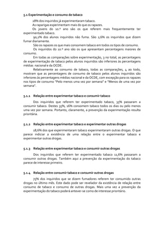 5.1 Experimentação e consumo de tabaco 
          28% dos inquiridos já experimentaram tabaco. 
          As raparigas experimentam mais do que os rapazes. 
          Os  jovens  do  10.º  ano  são  os  que  referem  mais  frequentemente  ter 
experimentado tabaco. 
          90,2%  dos  alunos  inquiridos  não  fuma.  São  2,6%  os  inquiridos  que  dizem 
fumar diariamente.
          São os rapazes os que mais consomem tabaco em todos os tipos de consumo. 
          Os  inquiridos  do  10.º  ano  são  os  que  apresentam  percentagens  maiores  de 
consumo. 
          Em todas as comparações sobre experimentação, 3 no total, as percentagens 
de experimentação  de tabaco  pelos  alunos  inquiridos  são inferiores  às percentagens 
médias  nacional e da OCDE. 
          Relativamente  ao  consumo  de  tabaco,  todas  as  comparações,  4  ao  todo, 
mostram  que  as  percentagens  de  consumo  de  tabaco  pelos  alunos  inquiridos  são 
inferiores às percentagens médias nacional e da OCDE, com excepção para os rapazes 
nos tipos  de consumo “Pelo  menos  uma  vez por  semana” e  “Menos  de  uma vez por 
semana”. 
 
5.1.1 Relação entre experimentar tabaco e consumir tabaco 
        Dos  inquiridos  que  referem  ter  experimentado  tabaco,  35%  passaram  a 
consumir  tabaco.  Destes  35%,  16%  consomem  tabaco  todos  os  dias  ou  pelo  menos 
uma  vez  por  semana.  Portanto,  claramente,  a prevenção  da  experimentação  resulta 
prioritária.  
 
5.1.2 Relação entre experimentar tabaco e experimentar outras drogas 
       18,6% dos que experimentaram tabaco experimentaram outras drogas. O que 
parece  indiciar  a  existência  de  uma  relação  entre  o  experimentar  tabaco  e 
experimentar outras drogas. 
        
5.1.3 Relação entre experimentar tabaco e consumir outras drogas 
       Dos  inquiridos  que  referem  ter  experimentado  tabaco  11,6%  passaram  a 
consumir  outras  drogas.  Também  aqui  a  prevenção  da  experimentação  do  tabaco 
parece de interesse primeiro. 
        
5.1.4 Relação entre consumir tabaco e consumir outras drogas 
       75%  dos  inquiridos  que  se  dizem  fumadores  referem  ter  consumido  outras 
drogas  no  último  mês.  Este  dado  pode  ser  revelador  da  existência  de  relação  entre 
consumo  de  tabaco  e  consumo  de  outras  drogas.  Mais  uma  vez  a  prevenção  da 
experimentação do tabaco poderá antever‐se como de interesse prioritário. 
 
 
 
 