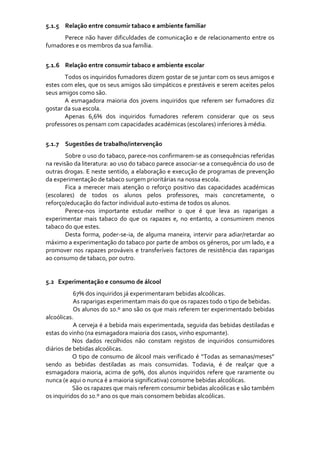 
5.1.5 Relação entre consumir tabaco e ambiente familiar 
      Perece  não  haver  dificuldades  de  comunicação  e  de  relacionamento  entre  os 
fumadores e os membros da sua família. 
      
5.1.6 Relação entre consumir tabaco e ambiente escolar 
       Todos os inquiridos fumadores dizem gostar de se juntar com os seus amigos e 
estes com eles, que os seus amigos são simpáticos e prestáveis e serem aceites pelos 
seus amigos como são. 
       A  esmagadora  maioria  dos  jovens  inquiridos  que  referem  ser  fumadores  diz 
gostar da sua escola. 
       Apenas  6,6%  dos  inquiridos  fumadores  referem  considerar  que  os  seus 
professores os pensam com capacidades académicas (escolares) inferiores à média. 
        
5.1.7 Sugestões de trabalho/intervenção 
        Sobre o uso do tabaco, parece‐nos confirmarem‐se as consequências referidas 
na revisão da literatura: ao uso do tabaco parece associar‐se a consequência do uso de 
outras drogas. E neste sentido, a elaboração e execução de programas de prevenção 
da experimentação de tabaco surgem prioritárias na nossa escola. 
        Fica  a  merecer  mais  atenção  o  reforço  positivo  das  capacidades  académicas 
(escolares)  de  todos  os  alunos  pelos  professores,  mais  concretamente,  o 
reforço/educação do factor individual auto‐estima de todos os alunos. 
        Perece‐nos  importante  estudar  melhor  o  que  é  que  leva  as  raparigas  a 
experimentar  mais  tabaco  do  que  os  rapazes  e,  no  entanto,  a  consumirem  menos 
tabaco do que estes.  
        Desta  forma,  poder‐se‐ia,  de  alguma  maneira,  intervir  para  adiar/retardar  ao 
máximo a experimentação do tabaco por parte de ambos os géneros, por um lado, e a 
promover  nos  rapazes  prováveis  e  transferíveis  factores  de  resistência  das  raparigas 
ao consumo de tabaco, por outro. 
     
 
5.2   Experimentação e consumo de álcool 
                      67% dos inquiridos já experimentaram bebidas alcoólicas. 
                     As raparigas experimentam mais do que os rapazes todo o tipo de bebidas. 
                      Os alunos do 10.º ano são os que mais referem ter experimentado bebidas 
alcoólicas. 
                      A cerveja é a bebida mais experimentada, seguida das bebidas destiladas e 
estas do vinho (na esmagadora maioria dos casos, vinho espumante). 
                     Nos  dados  recolhidos  não  constam  registos  de  inquiridos  consumidores 
diários de bebidas alcoólicas. 
                     O  tipo  de  consumo  de  álcool  mais  verificado  é  “Todas  as  semanas/meses” 
sendo  as  bebidas  destiladas  as  mais  consumidas.  Todavia,  é  de  realçar  que  a 
esmagadora  maioria,  acima  de  90%,  dos  alunos  inquiridos  refere  que  raramente  ou 
nunca (e aqui o nunca é a maioria significativa) consome bebidas alcoólicas. 
                     São os rapazes que mais referem consumir bebidas alcoólicas e são também 
os inquiridos do 10.º ano os que mais consomem bebidas alcoólicas. 
 