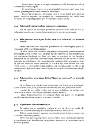              Quanto à embriaguez, a esmagadora maioria, 92,2%, dos inquiridos afirma 
nunca ter estado embriagado. 
                 Os inquiridos que referem ter‐se embriagado frequentam o 10.º ano e é nos 
rapazes que se regista um maior número de embriaguez.  
                 Quanto  às  comparações  efectuadas  sobre  o  uso  de  álcool,  11  no  total,  os 
alunos  inquiridos  registam  percentagens  de  comportamentos  de  saúde  mais 
favoráveis em relação às percentagens médias nacionais e da OCDE. 
     
     
5.2.1 Relação entre consumir álcool e consumir outras drogas 
        Não  há  registos  de  inquiridos  que  refiram  consumir  álcool  todos  os  dias  ou 
todas as semanas/meses e outras drogas regularmente ou mais que uma vez. 
         
     
5.2.2 Relação entre a embriaguez do tipo “Quatro ou mais vezes” e o ambiente 
        familiar 
         
        Salienta‐se  o  facto  dos  inquiridos  que  referem  ter‐se  embriagado  quatro  ou 
mais vezes, 2,6%, serem todos rapazes. 
        De resto, parece existir uma boa relação entre os inquiridos que referem ter‐se 
embriagado  quatro  ou  mais  vezes ao  longo  da  vida,  a  família  e  o  ambiente  familiar, 
pois  manifestam  facilidade  em  falar  com  todos  os  membros  da  sua  família  e 
enquadram‐se  em  contextos  familiares  típicos.  Pensamos  que  tal  se  deve  a  serem 
inquiridos  que  manifestam  este  comportamento  episodicamente,  uma  vez  que  mais 
de  90%  dos  inquiridos  afirma  raramente  ou  nunca  (e  aqui  mais  de  90%  dos  casos 
refere  nunca)  ter  consumido  bebidas  alcoólicas.  No  entanto,  parece‐nos  não  ser  de 
desvalorizar os registos de casos de embriaguez facto que deve merecer mais atenção 
no futuro.   
         
         
5.2.3 Relação entre a embriaguez do tipo “Quatro ou mais vezes” e o ambiente 
        escolar 
         
        Parece  haver  uma  relação  entre  os  inquiridos  que  dizem  ter‐se  embriagado 
quatro ou mais vezes, 2,6%, a escola e o ambiente escolar. Pois, todos mencionam: 
        ‐  gostar  da  sua  escola  e  achar  que  os  seus  professores  os  pensam  com 
capacidade académica (escolar) boa/média ou superior à média; 
        ‐ gostar de se juntarem aos seus amigos e estes a eles, que os seus amigos são 
simpáticos e prestáveis e que estes os aceitam como são. 
         
 
5.2.4 Sugestões de trabalho/intervenção 
        De  realçar  que  os  resultados  relativos  ao  uso  de  álcool  na  escola  não 
permitiram confirmar as consequências referidas na revisão da literatura.  
        Sobre o uso de álcool, as raparigas experimentam mais do que os rapazes mas 
consomem menos do que estes.  
        Perece‐nos, portanto, importante estudar melhor o que é que leva as raparigas 
a  experimentar  mais  álcool  do  que  os  rapazes  e,  no  entanto,  a  consumirem  menos 
álcool do que estes.  
 