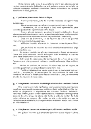 Desta  maneira,  poder‐se‐ia,  de  alguma  forma,  intervir  para  adiar/retardar  ao 
máximo a experimentação do álcool por parte de ambos os géneros, por um lado, e a 
promover  nos  rapazes  prováveis  e  transferíveis  factores  de  resistência  das  raparigas 
ao consumo de álcool, por outro. 
 
 
5.3   Experimentação e consumo de outras drogas 
              A  esmagadora  maioria,  94%,  dos  inquiridos  refere  não  ter  experimentado 
outras drogas.  
              São os rapazes os que mais referem ter experimentado outras drogas. 
              O  haxixe/erva  é,  das  outras  drogas,  a  droga  mais  experimentada  pelos 
inquiridos que dizem ter experimentado outras drogas. 
              Entre  os  géneros,  os  rapazes  que  dizem  ter  experimentado  outras  drogas 
são os que mais frequentemente referem ter experimentado haxixe, heroína e doping. 
Já as raparigas dizem ter experimentado mais frequentemente LSD e Ecstasy. 
              Entre  anos  de  escolaridade,  são  os  inquiridos  do  10.º  ano  os  que  mais 
referem ter experimentado outras drogas. 
              96,8%  dos  inquiridos  afirma  não  ter  consumido  outras  drogas  no  último 
mês. 
              98%, em média, dos inquiridos diz nunca ter consumido cannabis ao longo 
da vida e no último ano. 
             De entre os inquiridos que afirmam consumir outras drogas, são os rapazes 
os  que  mais  vezes  consomem  cannabis  ao  longo  da  vida  e  as  raparigas  as  que  mais 
vezes dizem ter consumido cannabis no último ano. 
             Entre  anos  de  escolaridade,  são  os  inquiridos  do  10.º  ano  os  que  mais 
frequentemente referem consumir mais vezes cannabis ao longo da vida e no último 
ano. 
             Quanto  ao  consumo  de  cannabis  no  último  mês,  não  há  registos  de 
inquiridos que afirmem ter consumido cannabis no último mês.  
              Também  relativamente  ao  uso  de  outras  drogas  se  deve  realçar  que  num 
total  de  13  comparações,  as  percentagens  de  comportamentos  de  saúde  mais 
favoráveis, em relação às percentagens médias nacionais e da OCDE, se verificam na 
amostra dos inquiridos da nossa escola.                
 
 
5.3.1 Relação entre consumo de outras drogas no último mês e ambiente familiar 
       Uma  percentagem  muito  significativa,  a  esmagadora  maioria,  dos  inquiridos 
que afirma ter consumido outras drogas no último mês diz ter facilidade em falar com 
ambos  os  progenitores  e  enquadrar‐se  em  contextos  familiares  tradicionais. 
Pensamos, portanto, que no contexto do nosso estudo parece não haver relação entre 
consumo  de  outras  drogas  no  último  mês,  família  e  ambiente  familiar.  Tal  facto 
poderá  dever‐se  ao  consumo  não  regular,  ou  seja,  a  não  existir  um  grau  de 
dependência que possa reflectir‐se negativa e notoriamente na relação com a família 
e o ambiente familiar.  
        
        
5.3.2 Relação entre consumo de outras drogas no último mês e ambiente escolar 
        Dos  3,3%  de  inquiridos  que  referem  ter  consumido  outras  drogas  no  último 
mês: 
 